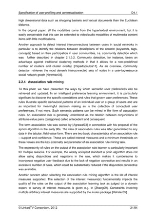 Specification of user profiling and contextualisation                                       D4.1

high dimensional data such as shopping baskets and textual documents than the Euclidean
distance.
In the original paper, all the modalities came from the hypertextual environment, but it is
easily conceivable that this can be extended to video/audio modalities of multimedia content
items with little modifications.
Another approach to detect interest interconnections between users in social networks in
particular is to identify the relations between descriptions of the content (keywords, tags,
concepts) based on their participation in user communities, i.e. community detection which
was further described in chapter 2.1.3.2. Community detection, for instance, bears an
advantage against traditional clustering methods in that it allows for a non-predefined
number of clusters and cluster overlap [Papadopoulos11]. As an overview, community
detection retrieves the most densely interconnected sets of nodes in a user-tag-resource
social network graph [Newman03].

2.2.4 Association rule mining

To this point, we have presented the ways by which semantic user preferences can be
retrieved and updated. In an intelligent preference learning environment, it is particularly
significant to discover the specific correlations and rules that govern user preferences. These
rules illustrate specific behavioral patterns of an individual user or a group of users and are
as important for meaningful decision making as is the collection of conceptual user
preferences, if not more. Such semantic patterns can be mined in the form of association
rules. An association rule is generally understood as the relation between conjunctions of
attribute-value pairs (categories) called antecedent and consequent.
The term association rule was coined by [Agrawal93] in connection with his proposal of the
apriori algorithm in the early 90s. The idea of association rules was later generalized to any
data in the tabular, field-value form. There are two basic characteristics of an association rule
-- support and confidence. These are called interest measures and a minimum thresholds on
these values are the key externally set parameter of an association rule mining task.
The expressivity of rules on the output of the association rule learner is particularly important
for multiple reasons. For example, the widely accepted standard a priori algorithm does not
allow using disjunctions and negations in the rule, which makes it cumbersome to
incorporate negative user feedback due to the lack of negation connective and results in an
excessive number of rules, which could be substantially reduced if the disjunction connective
was available.
Another concern when selecting the association rule mining algorithm is the list of interest
measures supported. The selection of the interest measure(s) fundamentally impacts the
quality of the rules on the output of the association learning task as judged by a domain
expert. A survey of interest measures is given e.g. in [Zhang09]. Constraints involving
multiple arbitrary interest measures are supported by the arules package [Hahsler05].




© LinkedTV Consortium, 2012                                                                21/84
 