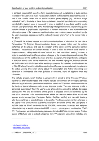 Specification of user profiling and contextualisation                                    D4.1

In contrast, [Aguzzoli02] uses free form characterizations of compilations of audio content
recorded by the users in a music reproduction platform as features that describe the genre of
use of the content rather than its typical musical genre/category (e.g. ‘vacation songs’
instead of ‘rock’). Similarity of these features between recorded compilations in a repository
contributed by system users is measured in order to establish a case base used to predict
relevant user preferences. The iEPG [Harrison08] “intelligent electronic programming guide”
platform utilizes a graph-based organization of content metadata in the multidimensional
information space of TV programs, used to structure user preferences and visualize them for
the users to access, assess and define nodes of interest, where “me” is the central node of
the graph.
In [Zhang05] the authors propose a model computing the level of interest of the user over a
Personalized TV Program Recommendation, based on usage history and the actions
performed on the player, and also the duration of the action and the consumed content
metadata. They compute the Content Affinity, in order to index the level of users’ interest to
program content, taking notice of users’ actions and their associated viewing duration, in
order to conclude how the different actions influence of the program to user preferences. The
notion is based on the fact that the more one likes a program, the longer time he will spend
to watch or rewind it and on the other hand, the less one likes a program, the more time he
will fast forward and skip forward while watching a program. An important point is cleared out
in [Shin09] where the authors tried to underline the difference between playback duration and
the actual viewing time when talking about TV consumption and further classifying user
behaviour in accordance with their purpose to consume, store, or approve what they
consumed.
The NoTube project2, which finished in January 2012, aimed to bring Web and TV closer
together via shared data models and content. NoTube concentrated on developing services,
APIs and applications for personalised television, based on TV content recommendation on
the basis of topical closeness with a user interests profile. The user interests profile is
generated automatically from the user’s social Web activities using the NoTube-developed
Beancounter API, and the contents of that profile is exposed online and controlled by the
user via a dedicated UI for the Beancounter, where the user can select which social Web
sources are to be used (e.g. Facebook, Twitter, GetGlue, last.fm), and can add, delete or
alter the weightings of selected topics in the profile. The Beancounter monitors changes in
the user’s social Web activities over time and evolves the user’s profile. The user profile in
NoTube uses the FOAF vocabulary in the RDF/XML serialization, extended with weighted
interests (adding a weight value on the FOAF interest property) and published as FOAF-
WI3. The interests were identified using categories from the DBPedia concept space. Another
aspect of NoTube was to extract categories from TV programs using their metadata and




2   http://www.notube.tv
3   http://xmlns.notu.be/wi/

© LinkedTV Consortium, 2012                                                             23/84
 