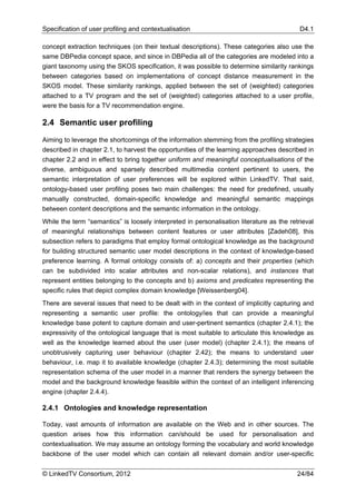 Specification of user profiling and contextualisation                                      D4.1

concept extraction techniques (on their textual descriptions). These categories also use the
same DBPedia concept space, and since in DBPedia all of the categories are modeled into a
giant taxonomy using the SKOS specification, it was possible to determine similarity rankings
between categories based on implementations of concept distance measurement in the
SKOS model. These similarity rankings, applied between the set of (weighted) categories
attached to a TV program and the set of (weighted) categories attached to a user profile,
were the basis for a TV recommendation engine.

2.4 Semantic user profiling

Aiming to leverage the shortcomings of the information stemming from the profiling strategies
described in chapter 2.1, to harvest the opportunities of the learning approaches described in
chapter 2.2 and in effect to bring together uniform and meaningful conceptualisations of the
diverse, ambiguous and sparsely described multimedia content pertinent to users, the
semantic interpretation of user preferences will be explored within LinkedTV. That said,
ontology-based user profiling poses two main challenges: the need for predefined, usually
manually constructed, domain-specific knowledge and meaningful semantic mappings
between content descriptions and the semantic information in the ontology.
While the term “semantics” is loosely interpreted in personalisation literature as the retrieval
of meaningful relationships between content features or user attributes [Zadeh08], this
subsection refers to paradigms that employ formal ontological knowledge as the background
for building structured semantic user model descriptions in the context of knowledge-based
preference learning. A formal ontology consists of: a) concepts and their properties (which
can be subdivided into scalar attributes and non-scalar relations), and instances that
represent entities belonging to the concepts and b) axioms and predicates representing the
specific rules that depict complex domain knowledge [Weissenberg04].
There are several issues that need to be dealt with in the context of implicitly capturing and
representing a semantic user profile: the ontology/ies that can provide a meaningful
knowledge base potent to capture domain and user-pertinent semantics (chapter 2.4.1); the
expressivity of the ontological language that is most suitable to articulate this knowledge as
well as the knowledge learned about the user (user model) (chapter 2.4.1); the means of
unobtrusively capturing user behaviour (chapter 2.42); the means to understand user
behaviour, i.e. map it to available knowledge (chapter 2.4.3); determining the most suitable
representation schema of the user model in a manner that renders the synergy between the
model and the background knowledge feasible within the context of an intelligent inferencing
engine (chapter 2.4.4).

2.4.1 Ontologies and knowledge representation

Today, vast amounts of information are available on the Web and in other sources. The
question arises how this information can/should be used for personalisation and
contextualisation. We may assume an ontology forming the vocabulary and world knowledge
backbone of the user model which can contain all relevant domain and/or user-specific


© LinkedTV Consortium, 2012                                                               24/84
 