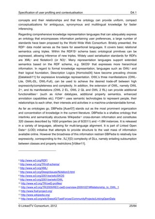 Specification of user profiling and contextualisation                                     D4.1

concepts and their relationships and that the ontology can provide uniform, compact
conceptualizations for ambiguous, synonymous and multilingual knowledge for faster
inferencing.
Regarding comprehensive knowledge representation languages that can adequately express
an ontology that encompasses information pertaining user preferences, a large number of
standards have been proposed by the World Wide Web Consortium. Briskly presented, the
RDF4 data model serves as the basis for assertional languages. It covers basic relational
semantics using triples. Within the RDF/S5 schema basic ontological primitives can be
expressed, allowing inference of new triples. Widely used serialisation standards for RDFs
are XML6 and Notation3 (or N3)7. Many representation languages support extended
semantics based on the RDF schema, e.g. SKOS8 that expresses more hierarchical
information. In regard to formal knowledge representation, languages such as OWL9 and
their logical foundation, Description Logics [Horrocks04] have become prevailing choices
[Dalakleidi11] for expressive knowledge representation. OWL’s three manifestations (OWL-
Lite, OWL-DL, OWL-Full), can be used to achieve the desired trade-off between high
expressivity/completeness and complexity. In addition, the extension of OWL, namely OWL
210, and its manifestations (OWL 2 EL, OWL 2 QL and OWL 2 RL) can provide additional
functionalities11 (such as richer datatypes, additional property semantics, enhanced
annotation capabilities etc). FOAF12 uses semantic technologies to represent people, their
relationships to each other, their interests and activities in a machine-understandable format.

As far as ontologies go, DBPedia [Auer07] stands out as the most prominent organization
and concentration of knowledge in the current literature. DBPedia is a shallow ontology that
interlinks and semantically structures Wikipedia13 cross-domain information and constitutes
320 classes described by 1650 properties (as of 8/2011) and ~1.8M instances. It is released
in a variety of languages, allowing for multi-language alignment. It is part of Linked Open
Data14 (LOD) initiative that attempts to provide structure to the vast mass of information
available online. However the broadness of this information restrain DBPedia to relatively low
expressivity, corresponding to the ALF(D) complexity of DLs, namely entailing subsumption
between classes and property restrictions [Völker11].




4 http://www.w3.org/RDF/
5 http://www.w3.org/TR/rdf-schema/
6 http://www.w3.org/XML/

7 http://www.w3.org/DesignIssues/Notation3.html

8 http://www.w3.org/2001/sw/wiki/SKOS

9 http://www.w3.org/2001/sw/wiki/OWL

10 http://www.w3.org/TR/owl2-profiles/

11 http://www.w3.org/TR/2009/REC-owl2-overview-20091027/#Relationship_to_OWL_1

12 http://www.foaf-project.org/

13 http://www.wikipedia.org/

14 http://www.w3.org/wiki/SweoIG/TaskForces/CommunityProjects/LinkingOpenData



© LinkedTV Consortium, 2012                                                              25/84
 