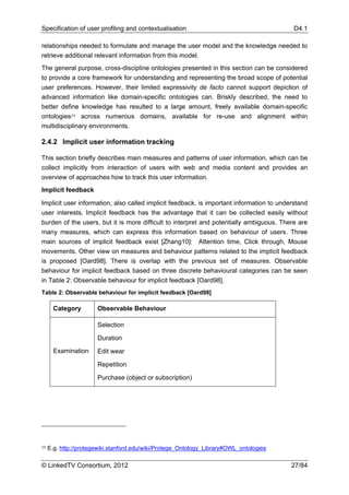 Specification of user profiling and contextualisation                                      D4.1

relationships needed to formulate and manage the user model and the knowledge needed to
retrieve additional relevant information from this model.
The general purpose, cross-discipline ontologies presented in this section can be considered
to provide a core framework for understanding and representing the broad scope of potential
user preferences. However, their limited expressivity de facto cannot support depiction of
advanced information like domain-specific ontologies can. Briskly described, the need to
better define knowledge has resulted to a large amount, freely available domain-specific
ontologies19 across numerous domains, available for re-use and alignment within
multidisciplinary environments.

2.4.2 Implicit user information tracking

This section briefly describes main measures and patterns of user information, which can be
collect implicitly from interaction of users with web and media content and provides an
overview of approaches how to track this user information.
Implicit feedback

Implicit user information, also called implicit feedback, is important information to understand
user interests. Implicit feedback has the advantage that it can be collected easily without
burden of the users, but it is more difficult to interpret and potentially ambiguous. There are
many measures, which can express this information based on behaviour of users. Three
main sources of implicit feedback exist [Zhang10]: Attention time, Click through, Mouse
movements. Other view on measures and behaviour patterns related to the implicit feedback
is proposed [Oard98]. There is overlap with the previous set of measures. Observable
behaviour for implicit feedback based on three discrete behavioural categories can be seen
in Table 2: Observable behaviour for implicit feedback [Oard98].
Table 2: Observable behaviour for implicit feedback [Oard98]

       Category        Observable Behaviour

                       Selection

                       Duration
       Examination     Edit wear

                       Repetition

                       Purchase (object or subscription)




19   E.g. http://protegewiki.stanford.edu/wiki/Protege_Ontology_Library#OWL_ontologies

© LinkedTV Consortium, 2012                                                               27/84
 