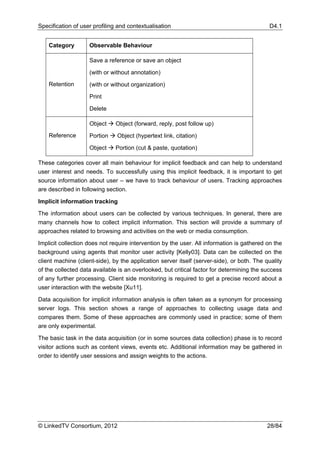 Specification of user profiling and contextualisation                                       D4.1


    Category        Observable Behaviour

                    Save a reference or save an object

                    (with or without annotation)
    Retention       (with or without organization)

                    Print

                    Delete

                    Object     Object (forward, reply, post follow up)
    Reference       Portion    Object (hypertext link, citation)

                    Object     Portion (cut & paste, quotation)

These categories cover all main behaviour for implicit feedback and can help to understand
user interest and needs. To successfully using this implicit feedback, it is important to get
source information about user – we have to track behaviour of users. Tracking approaches
are described in following section.

Implicit information tracking

The information about users can be collected by various techniques. In general, there are
many channels how to collect implicit information. This section will provide a summary of
approaches related to browsing and activities on the web or media consumption.

Implicit collection does not require intervention by the user. All information is gathered on the
background using agents that monitor user activity [Kelly03]. Data can be collected on the
client machine (client-side), by the application server itself (server-side), or both. The quality
of the collected data available is an overlooked, but critical factor for determining the success
of any further processing. Client side monitoring is required to get a precise record about a
user interaction with the website [Xu11].

Data acquisition for implicit information analysis is often taken as a synonym for processing
server logs. This section shows a range of approaches to collecting usage data and
compares them. Some of these approaches are commonly used in practice; some of them
are only experimental.

The basic task in the data acquisition (or in some sources data collection) phase is to record
visitor actions such as content views, events etc. Additional information may be gathered in
order to identify user sessions and assign weights to the actions.




© LinkedTV Consortium, 2012                                                                 28/84
 