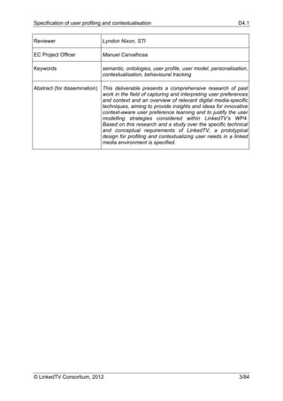 Specification of user profiling and contextualisation                                     D4.1


Reviewer                       Lyndon Nixon, STI

EC Project Officer             Manuel Carvalhosa

Keywords                       semantic, ontologies, user profile, user model, personalisation,
                               contextualisation, behavioural tracking

Abstract (for dissemination) This deliverable presents a comprehensive research of past
                             work in the field of capturing and interpreting user preferences
                             and context and an overview of relevant digital media-specific
                             techniques, aiming to provide insights and ideas for innovative
                             context-aware user preference learning and to justify the user
                             modelling strategies considered within LinkedTV’s WP4.
                             Based on this research and a study over the specific technical
                             and conceptual requirements of LinkedTV, a prototypical
                             design for profiling and contextualizing user needs in a linked
                             media environment is specified.




© LinkedTV Consortium, 2012                                                                3/84
 