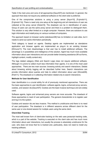 Specification of user profiling and contextualisation                                     D4.1

Table 3 the main pros and cons of all approaches [Gauch07] are mentioned. In general, the
approach that does not require any additional software on the client side is preferred.

One of the compromise solutions is using a proxy server [Aquin10], [Fujimoto11],
[Fujimoto11b]. There is need only one setup at the beginning and all interactions of user are
collected at the proxy server [Holub10]. The drawback can be in identification of users.
Group of users can use the same proxy server and there is a problem to distinguish them.
This solution is very often limited on a single computer. However, there are solutions to use
login information and install proxy on various numbers of computers.

The approach based on browser cache [Jakobsson08] has no limitation on web sites, but it
needs to send out cache information periodically.

Third category is based on agents. Desktop agents are implemented as standalone
application and browser agents are implemented as plug-in to an existing browser
[Ohmura11]. The main disadvantage is that user has to install additional software. The
advantage is in possibilities and intelligence of this solution. Agent has much more available
information about user interactions and can provide better browsing assistance (fill out forms,
highlight content, modify content etc).

The logs related category (Web and Search Logs) does not require additional software.
Although it is prone to collect much less information than agents, it is one of the most used
approaches. There are two main sources: browsing activity and search interactions. Details
about browsing activity logging will be described further here. Search interactions can
provide information about queries and help to collect information about user [Ghorab09],
[Park11]. The drawback is in collecting information related only to search interactions.

Methods for User Identification

User identification is a crucial ability for all of previously mentioned approaches. There are
five basic approaches to user identification: software agents, logins, enhanced proxy servers,
cookies, and session ids [Gauch07]. Cookies are the least invasive technique and are widely
used.

Software agents, logins and enhanced proxy servers are more accurate. The drawback of
these approaches is need of user participation. The general characteristic is to register user
and log in to the system.

Cookies and session ids are less invasive. This method is unobtrusive and there is no need
of user participation. The drawback is in different sessions across different client for the
same user or one shared session for multiple users using the same client.

Client-Side Tracking

The most well known form of client-side tracking on the web uses javascript tracking code,
which is a part of the website. Tracking is executed on the client side and has much more
information about user interactions, but usually the process is absolutely unobtrusive for the
user, who does not know that he is tracked and, particularly, does not need to install any
tracking software.

© LinkedTV Consortium, 2012                                                              30/84
 