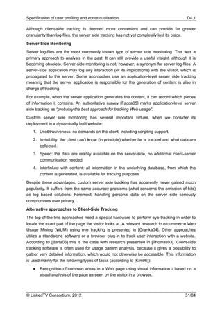 Specification of user profiling and contextualisation                                         D4.1

Although client-side tracking is deemed more convenient and can provide far greater
granularity than log-files, the server side tracking has not yet completely lost its place.

Server Side Monitoring

Server log-files are the most commonly known type of server side monitoring. This was a
primary approach to analysis in the past. It can still provide a useful insight, although it is
becoming obsolete. Server-side monitoring is not, however, a synonym for server log-files. A
server-side application may log any interaction (or its implications) with the visitor, which is
propagated to the server. Some approaches use an application-level server side tracking
meaning that the server application is responsible for the generation of content is also in
charge of tracking.

For example, when the server application generates the content, it can record which pieces
of information it contains. An authoritative survey [Facca05] marks application-level server
side tracking as “probably the best approach for tracking Web usage”.

Custom server side monitoring has several important virtues, when we consider its
deployment in a dynamically built website:
   1. Unobtrusiveness: no demands on the client, including scripting support.
   2. Invisibility: the client can’t know (in principle) whether he is tracked and what data are
      collected.
   3. Speed: the data are readily available on the server-side, no additional client-server
      communication needed.
   4. Interlinked with content: all information in the underlying database, from which the
      content is generated, is available for tracking purposes.

Despite these advantages, custom server side tracking has apparently never gained much
popularity. It suffers from the same accuracy problems (what concerns the omission of hits)
as log based solutions. Foremost, handling personal data on the server side seriously
compromises user privacy.

Alternative approaches to Client-Side Tracking

The top-of-the-line approaches need a special hardware to perform eye tracking in order to
locate the exact part of the page the visitor looks at. A relevant research to e-commerce Web
Usage Mining (WUM) using eye tracking is presented in [Granka04]. Other approaches
utilize a standalone software or a browser plug-in to track user interaction with a website.
According to [Barla06] this is the case with research presented in [Thomas03]. Client-side
tracking software is often used for usage pattern analysis, because it gives a possibility to
gather very detailed information, which would not otherwise be accessible. This information
is used mainly for the following types of tasks (according to [Kim06]):

   •   Recognition of common areas in a Web page using visual information - based on a
       visual analysis of the page as seen by the visitor in a browser.



© LinkedTV Consortium, 2012                                                                   31/84
 
