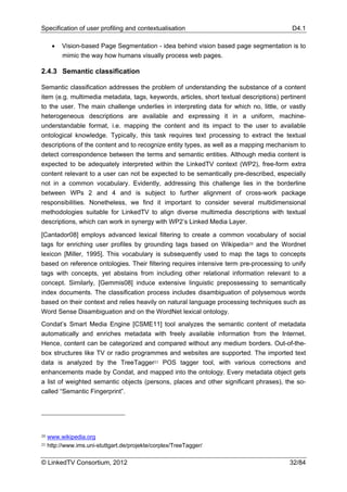 Specification of user profiling and contextualisation                                     D4.1

      •   Vision-based Page Segmentation - idea behind vision based page segmentation is to
          mimic the way how humans visually process web pages.

2.4.3 Semantic classification

Semantic classification addresses the problem of understanding the substance of a content
item (e.g. multimedia metadata, tags, keywords, articles, short textual descriptions) pertinent
to the user. The main challenge underlies in interpreting data for which no, little, or vastly
heterogeneous descriptions are available and expressing it in a uniform, machine-
understandable format, i.e. mapping the content and its impact to the user to available
ontological knowledge. Typically, this task requires text processing to extract the textual
descriptions of the content and to recognize entity types, as well as a mapping mechanism to
detect correspondence between the terms and semantic entities. Although media content is
expected to be adequately interpreted within the LinkedTV context (WP2), free-form extra
content relevant to a user can not be expected to be semantically pre-described, especially
not in a common vocabulary. Evidently, addressing this challenge lies in the borderline
between WPs 2 and 4 and is subject to further alignment of cross-work package
responsibilities. Nonetheless, we find it important to consider several multidimensional
methodologies suitable for LinkedTV to align diverse multimedia descriptions with textual
descriptions, which can work in synergy with WP2’s Linked Media Layer.

[Cantador08] employs advanced lexical filtering to create a common vocabulary of social
tags for enriching user profiles by grounding tags based on Wikipedia20 and the Wordnet
lexicon [Miller, 1995]. This vocabulary is subsequently used to map the tags to concepts
based on reference ontologies. Their filtering requires intensive term pre-processing to unify
tags with concepts, yet abstains from including other relational information relevant to a
concept. Similarly, [Gemmis08] induce extensive linguistic prepossessing to semantically
index documents. The classification process includes disambiguation of polysemous words
based on their context and relies heavily on natural language processing techniques such as
Word Sense Disambiguation and on the WordNet lexical ontology.
Condat’s Smart Media Engine [CSME11] tool analyzes the semantic content of metadata
automatically and enriches metadata with freely available information from the Internet.
Hence, content can be categorized and compared without any medium borders. Out-of-the-
box structures like TV or radio programmes and websites are supported. The imported text
data is analyzed by the TreeTagger21 POS tagger tool, with various corrections and
enhancements made by Condat, and mapped into the ontology. Every metadata object gets
a list of weighted semantic objects (persons, places and other significant phrases), the so-
called “Semantic Fingerprint”.




20   www.wikipedia.org
21   http://www.ims.uni-stuttgart.de/projekte/corplex/TreeTagger/

© LinkedTV Consortium, 2012                                                              32/84
 