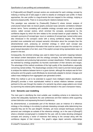 Specification of user profiling and contextualisation                                      D4.1

In [Trajkova04] and [Sieg07] concept vectors are constructed for each ontology concept by
indexing a training set of web pages in order to classify an ontological user profile. In these
approaches, the user profile is a bag-of-words that are mapped to the ontology, implying a
taxonomy-based profile. There is no accounting for relations between terms.
This paradigm was extended by [Tsatsou09] [Tsatsou11] where domain analysis of
unstructured textual data via lexical graphs produced loose semantic correlations between
domain terms. Terms correlating with available ontology concepts were used to populate
vectors, called concept vectors, which enriched the concepts, accompanied by the
confidence degree by which the term relates to the concept based on graph statistics. The
concept’s synonyms (if concept type: noun) or variations (if concept type: named entity) were
also introduced in the concept’s vector with a strong confidence degree. This method
provided more substantial and compact semantic information about the concepts than the
aforementioned work, producing an enriched ontology in which each concept was
complemented with descriptive information that could be used to recognize this concept in a
given textual description of an item, even if the explicit concept string representation was not
present in the text.
Consequently, the enriched ontology was used to detect fuzzy semantic mappings between
raw textual content descriptions and the ontology concepts, thus semantically interpreting
user transactions and producing high-precision concept classification. Profile concepts could
be restricted by ontology properties via heuristic examination of their domains and ranges.
The advantage of this method constitutes of the high quality of the classifications, especially
concerning named entities. The disadvantage consists of the need to pre-train lexical graphs
to analyse the relations between terms in a given domain, although the analysis was far from
exhaustive and the graphs could effortlessly be dynamically adapted to domain changes and
collect mass intelligence from aggregated user generated content.
While this method is yet to be extended to support more intelligent relation classification,
[Zhang07] provides a more sophisticated method to extract relations between concepts
pertinent to the user through the creation of a semantic log where usage patterns are mined
by examining the ordered paths between classified interests in the user’s transaction history.

2.4.4 Semantic user modelling

The main goal in identifying the most suitable user modelling schema is to determine the
syntax that adequately represents the user preferences and their relations while supporting
context distinction and expressing the level of preference.
As aforementioned, a considerable part of the literature uses an instance of a reference
ontology or the ontology in its entirety to activate interesting concepts while determining how
impactful they are for the user [Sieg07]. Similarly, yet more compact techniques construct
personal user ontologies as subsets of the reference ontology, as in the case of [Zhang07]
where a directed concept-graph is modeled for the user, with its nodes denoting ontological
concepts and carrying a vector of instances that belong to the concept along with the
confidence degree of that inclusion. The graph’s edges depict semantic relationships

© LinkedTV Consortium, 2012                                                               33/84
 