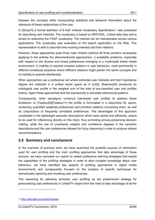 Specification of user profiling and contextualisation                                    D4.1

between the concepts while incorporating statistical and temporal information about the
relevance of these relationships to the user.
In [Zeng10] a formal definition of E-foaf :interest Vocabulary Specification22 was presented
for describing user interests. The vocabulary is based on RDF/OWL, Linked data idea and is
aimed on extending the FOAF vocabulary. The interest can be interoperable across various
applications. The vocabulary was evaluated on the search application on the Web. This
representation is able to describe time evolving interests and their relations.
However, these approaches pose three main hinders (without all three pointers necessarily
applying to the entirety the aforementioned approaches): i) scalability problems, especially
with respect to the diverse and broad preferences emerging in a multimodal linked media
environment, ii) inability to express complex patterns in user behaviour, most prominently in
different contextual situations where different relations might pertain the same concepts and
iii) inability to express disinterests.
Other approaches use a preference set where extracted user interests and their importance
degree are collected in a unified vector space as in [Li02]. [Kearney05] constructs an
ontological user profile in the weighed sum of the total of pre-classified user visit profiles
history. Again these approaches lack the expressivity to articulate behavioural patterns.
Consequently, other paradigms construct rule-based user profiles to address these
limitations. In [Tsatsou09][Tsatsou11] the profile is formulated in a disjunctive DL axiom,
containing quantified weighted preferences and primitive relations connecting them, as well
as conjunctions of frequently correlated preferences. The advantages of this approach
constituted in the lightweight semantic descriptions which were stored and efficiently, potent
to be used for inferencing directly on the client, thus promoting privacy-preserving decision
making, while the use of uncertainty weights and confidence degrees in the semantic
descriptions and the user preferences allowed for fuzzy reasoning in order to produce ranked
recommendations.

2.5 Summary and conclusions

In the overview of previous work, we have examined the possible sources of information
used for user profiling and the main profiling approaches that take advantage of these
sources, we have narrowed our search to salient preference learning strategies that exploit
the capabilities of the profiling strategies in order to elicit complex knowledge about user
behaviour, we have identified key aspects of profiling approaches in digital media
environments and consequently focused on the analysis of specific techniques for
semantically capturing and modeling user preferences.
The reasoning for selecting semantic user profiling as the predominant strategy for
personalizing user preferences in LinkedTV origins from the need to take advantage of all the




22   http://wiki.larkc.eu/e-foaf:interest

© LinkedTV Consortium, 2012                                                             34/84
 