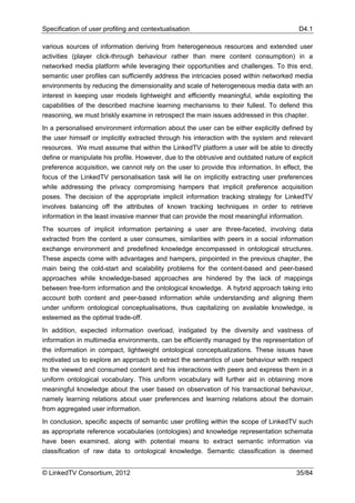 Specification of user profiling and contextualisation                                     D4.1

various sources of information deriving from heterogeneous resources and extended user
activities (player click-through behaviour rather than mere content consumption) in a
networked media platform while leveraging their opportunities and challenges. To this end,
semantic user profiles can sufficiently address the intricacies posed within networked media
environments by reducing the dimensionality and scale of heterogeneous media data with an
interest in keeping user models lightweight and efficiently meaningful, while exploiting the
capabilities of the described machine learning mechanisms to their fullest. To defend this
reasoning, we must briskly examine in retrospect the main issues addressed in this chapter.
In a personalised environment information about the user can be either explicitly defined by
the user himself or implicitly extracted through his interaction with the system and relevant
resources. We must assume that within the LinkedTV platform a user will be able to directly
define or manipulate his profile. However, due to the obtrusive and outdated nature of explicit
preference acquisition, we cannot rely on the user to provide this information. In effect, the
focus of the LinkedTV personalisation task will lie on implicitly extracting user preferences
while addressing the privacy compromising hampers that implicit preference acquisition
poses. The decision of the appropriate implicit information tracking strategy for LinkedTV
involves balancing off the attributes of known tracking techniques in order to retrieve
information in the least invasive manner that can provide the most meaningful information.
The sources of implicit information pertaining a user are three-faceted, involving data
extracted from the content a user consumes, similarities with peers in a social information
exchange environment and predefined knowledge encompassed in ontological structures.
These aspects come with advantages and hampers, pinpointed in the previous chapter, the
main being the cold-start and scalability problems for the content-based and peer-based
approaches while knowledge-based approaches are hindered by the lack of mappings
between free-form information and the ontological knowledge. A hybrid approach taking into
account both content and peer-based information while understanding and aligning them
under uniform ontological conceptualisations, thus capitalizing on available knowledge, is
esteemed as the optimal trade-off.
In addition, expected information overload, instigated by the diversity and vastness of
information in multimedia environments, can be efficiently managed by the representation of
the information in compact, lightweight ontological conceptualizations. These issues have
motivated us to explore an approach to extract the semantics of user behaviour with respect
to the viewed and consumed content and his interactions with peers and express them in a
uniform ontological vocabulary. This uniform vocabulary will further aid in obtaining more
meaningful knowledge about the user based on observation of his transactional behaviour,
namely learning relations about user preferences and learning relations about the domain
from aggregated user information.
In conclusion, specific aspects of semantic user profiling within the scope of LinkedTV such
as appropriate reference vocabularies (ontologies) and knowledge representation schemata
have been examined, along with potential means to extract semantic information via
classification of raw data to ontological knowledge. Semantic classification is deemed


© LinkedTV Consortium, 2012                                                              35/84
 
