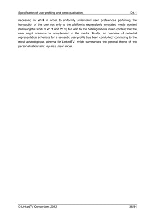 Specification of user profiling and contextualisation                               D4.1

necessary in WP4 in order to uniformly understand user preferences pertaining the
transaction of the user not only to the platform’s expressively annotated media content
(following the work of WP1 and WP2) but also to the heterogeneous linked content that the
user might consume in complement to the media. Finally, an overview of potential
representation schemata for a semantic user profile has been conducted, concluding to the
most advantageous schema for LinkedTV, which summarises the general theme of the
personalisation task: say less, mean more.




© LinkedTV Consortium, 2012                                                        36/84
 
