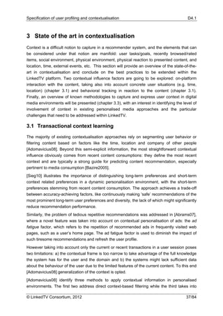 Specification of user profiling and contextualisation                                      D4.1



3 State of the art in contextualisation
Context is a difficult notion to capture in a recommender system, and the elements that can
be considered under that notion are manifold: user tasks/goals, recently browsed/rated
items, social environment, physical environment, physical reaction to presented content, and
location, time, external events, etc. This section will provide an overview of the state-of-the-
art in contextualisation and conclude on the best practices to be extended within the
LinkedTV platform. Two contextual influence factors are going to be explored: on-platform
interaction with the content, taking also into account concrete user situations (e.g. time,
location) (chapter 3.1) and behavioral tracking in reaction to the content (chapter 3.1).
Finally, an overview of known methodologies to capture and express user context in digital
media environments will be presented (chapter 3.3), with an interest in identifying the level of
involvement of context in existing personalised media approaches and the particular
challenges that need to be addressed within LinkedTV.

3.1 Transactional context learning

The majority of existing contextualisation approaches rely on segmenting user behavior or
filtering content based on factors like the time, location and company of other people
[Adomavicius08]. Beyond this semi-explicit information, the most straightforward contextual
influence obviously comes from recent content consumptions: they define the most recent
context and are typically a strong guide for predicting content recommendation, especially
pertinent to media consumption [Bazire2005].
[Sieg10] illustrates the importance of distinguishing long-term preferences and short-term
context related preferences in a dynamic personalisation environment, with the short-term
preferences stemming from recent content consumption. The approach achieves a trade-off
between accuracy-achieving factors, like continuously making ‘safe’ recommendations of the
most prominent long-term user preferences and diversity, the lack of which might significantly
reduce recommendation performance.
Similarly, the problem of tedious repetitive recommendations was addressed in [Abrams07],
where a novel feature was taken into account on contextual personalisation of ads: the ad
fatigue factor, which refers to the repetition of recommended ads in frequently visited web
pages, such as a user’s home page. The ad fatigue factor is used to diminish the impact of
such tiresome recommendations and refresh the user profile.
However taking into account only the current or recent transactions in a user session poses
two limitations: a) the contextual frame is too narrow to take advantage of the full knowledge
the system has for the user and the domain and b) the systems might lack sufficient data
about the behaviour of the user due to the limited features of the current content. To this end
[Adomavicius08] generalization of the context is opted.
[Adomavicius08] identify three methods to apply contextual information in personalised
environments. The first two address direct context-based filtering while the third takes into

© LinkedTV Consortium, 2012                                                               37/84
 