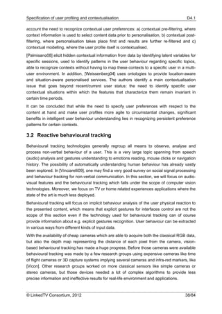 Specification of user profiling and contextualisation                                      D4.1

account the need to recognize contextual user preferences: a) contextual pre-filtering, where
context information is used to select content data prior to personalisation, b) contextual post-
filtering, where personalisation takes place first and results are further re-filtered and c)
contextual modelling, where the user profile itself is contextualised.
[Palmisano08] elicit hidden contextual information from data by identifying latent variables for
specific sessions, used to identify patterns in the user behaviour regarding specific topics,
able to recognize contexts without having to map these contexts to a specific user in a multi-
user environment. In addition, [Weissenberg04] uses ontologies to provide location-aware
and situation-aware personalised services. The authors identify a main contextualisation
issue that goes beyond recent/current user status: the need to identify specific user
contextual situations within which the features that characterize them remain invariant in
certain time periods.
It can be concluded that while the need to specify user preferences with respect to the
content at hand and make user profiles more agile to circumstantial changes, significant
benefits in intelligent user behaviour understanding lies in recognizing persistent preference
patterns for certain contexts.

3.2 Reactive behavioural tracking

Behavioural tracking technologies generally regroup all means to observe, analyse and
process non-verbal behaviour of a user. This is a very large topic spanning from speech
(audio) analysis and gestures understanding to emotions reading, mouse clicks or navigation
history. The possibility of automatically understanding human behaviour has already vastly
been explored. In [Vinciarelli09], one may find a very good survey on social signal processing
and behaviour tracking for non-verbal communication. In this section, we will focus on audio-
visual features and the behavioural tracking which falls under the scope of computer vision
technologies. Moreover, we focus on TV or home related experiences applications where the
state of the art is much less deployed.
Behavioural tracking will focus on implicit behaviour analysis of the user physical reaction to
the presented content, which means that explicit gestures for interfaces control are not the
scope of this section even if the technology used for behavioural tracking can of course
provide information about e.g. explicit gestures recognition. User behaviour can be extracted
in various ways from different kinds of input data.
With the availability of cheap cameras which are able to acquire both the classical RGB data,
but also the depth map representing the distance of each pixel from the camera, vision-
based behavioural tracking has made a huge progress. Before those cameras were available
behavioural tracking was made by a few research groups using expensive cameras like time
of flight cameras or 3D capture systems implying several cameras and infra-red markers, like
[Vicon]. Other research groups worked on more classical sensors like simple cameras or
stereo cameras, but those devices needed a lot of complex algorithms to provide less
precise information and ineffective results for real-life environment and applications.



© LinkedTV Consortium, 2012                                                               38/84
 