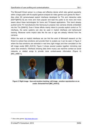 Specification of user profiling and contextualisation                                       D4.1

The Microsoft Kinect sensor is a cheap and effective device which also gained popularity
within a large public with its explicit gesture analysis for video games such games for Xbox23.
Also other 3D camera-based explicit interfaces developed for TVs and interactive adds
[SOFT][INTEL12] are more and more popular and lead the public to be more and more
aware about these technologies for home and TV-based applications. This trend already
pushed some TV manufacturers like Samsung to propose new cameras directly embedded
into the TVs [SAM12]. Even if those efforts mainly intend to provide explicit control on TV
interfaces, the same systems can also be used in implicit interfaces and behavioural
tracking. Moreover some implicit data like the sex or age are already inferred from the
cameras.
Within the work on implicit interfaces we can find the work of Microsoft research on the
Kinect to extract face emotions and provide them to avatars as it can be seen in Figure 2
where the face emotions are extracted in real time (right image) and then simulated on the
left image avatar [MIC_AVA12]. Figure 3 shows several avatars together mimicking real
users face emotions. Interfaces showing data (here music) use real-time context as social
networks or related songs to provide more context-aware information (Figure 4)
[MIC_AMB11].




     Figure 2: Right image : face and emotion tracking, Left image : emotion reproduction on an
                                 avatar. Extracted from [MIC_AVA12].




23   Xbox video games: http://www.xbox.com


© LinkedTV Consortium, 2012                                                                39/84
 