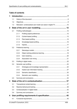 Specification of user profiling and contextualisation                                                                            D4.1



Table of contents
1  Introduction ........................................................................................ 7 
     1.1     History of the document ........................................................................................... 9 
     1.2     Objectives ................................................................................................................ 9 
     1.3     Motivation: contextualised user model use cases in digital TV .............................. 10 

2  State of the art in user modelling ................................................... 12 
     2.1     Profiling methodologies ......................................................................................... 12 
             2.1.1        Profiling explicit preferences .................................................................... 12 
             2.1.2        Content-based profiling ............................................................................ 13 
             2.1.3        Peer-based profiling ................................................................................. 14 
             2.1.4        Knowledge-based profiling....................................................................... 16 
             2.1.5        Hybrids ..................................................................................................... 17 
     2.2     Preference learning ............................................................................................... 17 
             2.2.1        Stereotype models ................................................................................... 18 
             2.2.2        Object ranking preference learning .......................................................... 19 
             2.2.3        User clustering ......................................................................................... 20 
             2.2.4        Association rule mining ............................................................................ 21 
     2.3     Profiling in digital media ......................................................................................... 22 
     2.4     Semantic user profiling .......................................................................................... 24 
             2.4.1        Ontologies and knowledge representation............................................... 24 
             2.4.2        Implicit user information tracking ............................................................. 27 
             2.4.3        Semantic classification............................................................................. 32 
             2.4.4        Semantic user modelling.......................................................................... 33 
     2.5     Summary and conclusions ..................................................................................... 34 

3  State of the art in contextualisation ............................................... 37 
     3.1     Transactional context learning ............................................................................... 37 
     3.2     Reactive behavioural tracking ................................................................................ 38 
     3.3     Contextualisation in digital media .......................................................................... 42 
     3.4     Summary and conclusions ..................................................................................... 44 

4  User profiling requirements & specification ................................. 45 
     4.1     Functional requirements ........................................................................................ 45 

© LinkedTV Consortium, 2012                                                                                                      4/84
 