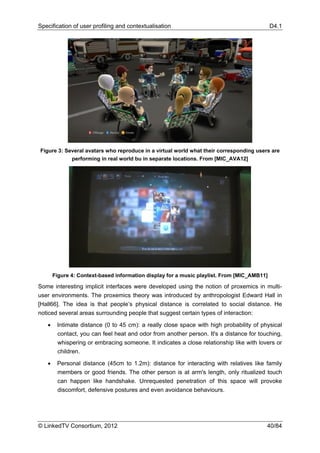 Specification of user profiling and contextualisation                                       D4.1




Figure 3: Several avatars who reproduce in a virtual world what their corresponding users are
            performing in real world bu in separate locations. From [MIC_AVA12]




       Figure 4: Context-based information display for a music playlist. From [MIC_AMB11]

Some interesting implicit interfaces were developed using the notion of proxemics in multi-
user environments. The proxemics theory was introduced by anthropologist Edward Hall in
[Hall66]. The idea is that people’s physical distance is correlated to social distance. He
noticed several areas surrounding people that suggest certain types of interaction:

   •    Intimate distance (0 to 45 cm): a really close space with high probability of physical
        contact, you can feel heat and odor from another person. It's a distance for touching,
        whispering or embracing someone. It indicates a close relationship like with lovers or
        children.

   •    Personal distance (45cm to 1.2m): distance for interacting with relatives like family
        members or good friends. The other person is at arm's length, only ritualized touch
        can happen like handshake. Unrequested penetration of this space will provoke
        discomfort, defensive postures and even avoidance behaviours.




© LinkedTV Consortium, 2012                                                             40/84
 