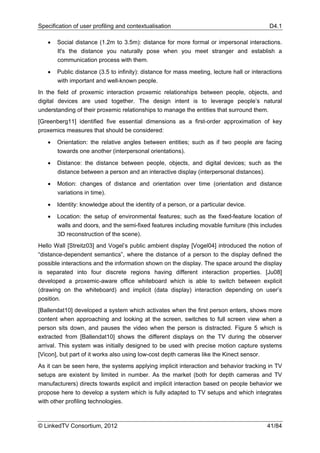 Specification of user profiling and contextualisation                                       D4.1

   •   Social distance (1.2m to 3.5m): distance for more formal or impersonal interactions.
       It's the distance you naturally pose when you meet stranger and establish a
       communication process with them.

   •   Public distance (3.5 to infinity): distance for mass meeting, lecture hall or interactions
       with important and well-known people.
In the field of proxemic interaction proxemic relationships between people, objects, and
digital devices are used together. The design intent is to leverage people’s natural
understanding of their proxemic relationships to manage the entities that surround them.
[Greenberg11] identified five essential dimensions as a first-order approximation of key
proxemics measures that should be considered:

   •   Orientation: the relative angles between entities; such as if two people are facing
       towards one another (interpersonal orientations).

   •   Distance: the distance between people, objects, and digital devices; such as the
       distance between a person and an interactive display (interpersonal distances).

   •   Motion: changes of distance and orientation over time (orientation and distance
       variations in time).

   •   Identity: knowledge about the identity of a person, or a particular device.

   •   Location: the setup of environmental features; such as the fixed-feature location of
       walls and doors, and the semi-fixed features including movable furniture (this includes
       3D reconstruction of the scene).
Hello Wall [Streitz03] and Vogel’s public ambient display [Vogel04] introduced the notion of
“distance-dependent semantics”, where the distance of a person to the display defined the
possible interactions and the information shown on the display. The space around the display
is separated into four discrete regions having different interaction properties. [Ju08]
developed a proxemic-aware office whiteboard which is able to switch between explicit
(drawing on the whiteboard) and implicit (data display) interaction depending on user’s
position.
[Ballendat10] developed a system which activates when the first person enters, shows more
content when approaching and looking at the screen, switches to full screen view when a
person sits down, and pauses the video when the person is distracted. Figure 5 which is
extracted from [Ballendat10] shows the different displays on the TV during the observer
arrival. This system was initially designed to be used with precise motion capture systems
[Vicon], but part of it works also using low-cost depth cameras like the Kinect sensor.
As it can be seen here, the systems applying implicit interaction and behavior tracking in TV
setups are existent by limited in number. As the market (both for depth cameras and TV
manufacturers) directs towards explicit and implicit interaction based on people behavior we
propose here to develop a system which is fully adapted to TV setups and which integrates
with other profiling technologies.



© LinkedTV Consortium, 2012                                                                41/84
 