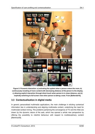 Specification of user profiling and contextualisation                                     D4.1




  Figure 5: Proxemic Interaction: a) activating the system when a person enters the room, b)
continuously revealing of more content with decreasing distance of the person to the display,
 c) allowing explicit interaction through direct touch when person is in close distance, and d)
   implicitly switching to full screen view when person is taking a seat. From [Ballendat10].

3.3 Contextualisation in digital media

In generic personalised multimedia applications, the main challenge in eliciting contextual
information lies in understanding and aligning multimedia content, underlining the need for
multimodal context mining. The problems pertaining the convergence of TV and the Web are
drawn by the dynamic nature of the web, which has opened a whole new perspective by
offering the possibility to interlink behaviour with respect to multidisciplinary content
[Martinez09].



© LinkedTV Consortium, 2012                                                               42/84
 