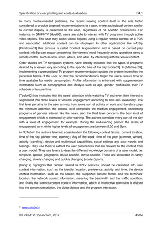 Specification of user profiling and contextualisation                                      D4.1

In many media-oriented platforms, the recent viewing context itself is the sole factor
considered to provide targeted recommendations to a user, where audiovisual content similar
to current display is presented to the user, regardless of his specific preferences. For
instance, in GMF4iTV [Huet05], users are able to interact with TV programs through active
video objects. The user may select visible objects using a regular remote control, or a PDA
and associated additional content can be displayed. In other applications like InfoSip
[Dimitrova03] this process is called Content Augmentation and is based on current play
context: InfoSip can support answering the viewers’ most frequently asked questions using a
remote control, such as who, when, where, and what, by interacting with the visual content.
Older studies on TV navigation systems have already indicated that the types of programs
desired by a viewer vary according to the specific time of the day [Isobe03]. In [Martínez09],
implementing a personalized TV program recommendation system the system indentifies the
periodical habits of the user, so that the recommendations target the users’ leisure time or
time available for media consumption. Profile information is enhanced with supplementary
information such as demographics and lifestyle such as age, gender, profession, their TV
schedule or leisure time.
[Taylor02] has indicated that the users’ attention while watching TV and even their interest is
segmented into three levels of viewers’ engagement according to time and availability. The
first level pertains to the user arriving from some sort of activity or work and therefore pays
the minimum attention, the second level comprises the medium engagement, concerning
programs of general interest like the news, and the third level concerns the best level of
engagement which is estimated by prior training. The authors correlate every part of the day
with a level of engagement; for example, during the mid-evening period, the levels of
engagement vary, while higher levels of engagement are between 8.30 and 9pm.
In NoTube24 the authors take into consideration the following context factors: current location,
time of the day (dinner time, evening), day of the week, time of the year (summer, winter),
activity (traveling), device and multimodal capabilities, social settings and also moods and
feelings. They use them to extract the user preferences that are relevant to the context from
a user model. They use layers to describe different knowledge domains of a user model, i.e.
temporal, spatial, geographic, music-specific, movie-specific. These are separated in hardly
changing, slowly changing and quickly changing (context) parts.
[Song12] highlights that context related to IPTV services, should be classified into user
context information, such as the identity, location, preference, activity and time, the device
context information, such as the screen, the supported content format and the terminals’
location, the network context information, meaning the bandwidth and the traffic condition,
and finally the service/content context information, which in interactive television is divided
into the content description, the video objects and the program interaction.




24   www.notube.tv

© LinkedTV Consortium, 2012                                                               43/84
 