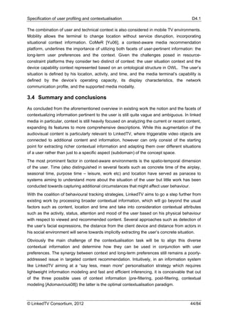 Specification of user profiling and contextualisation                                       D4.1

The combination of user and technical context is also considered in mobile TV environments.
Mobility allows the terminal to change location without service disruption, incorporating
situational context information. CoMeR [Yu06], a context-aware media recommendation
platform, underlines the importance of utilizing both facets of user-pertinent information: the
long-term user preferences and the context. Given the challenges posed in resource-
constraint platforms they consider two distinct of context: the user situation context and the
device capability context represented based on an ontological structure in OWL. The user’s
situation is defined by his location, activity, and time, and the media terminal’s capability is
defined by the device’s operating capacity, its display characteristics, the network
communication profile, and the supported media modality.

3.4 Summary and conclusions

As concluded from the aforementioned overview in existing work the notion and the facets of
contextualizing information pertinent to the user is still quite vague and ambiguous. In linked
media in particular, context is still heavily focused on analyzing the current or recent content,
expanding its features to more comprehensive descriptions. While this augmentation of the
audiovisual content is particularly relevant to LinkedTV, where triggerable video objects are
connected to additional content and information, however can only consist of the starting
point for extracting richer contextual information and adapting them over different situations
of a user rather than just to a specific aspect (subdomain) of the concept space.
The most prominent factor in context-aware environments is the spatio-temporal dimension
of the user. Time (also distinguished in several facets such as concrete time of the airplay,
seasonal time, purpose time – leisure, work etc) and location have served as panacea to
systems aiming to understand more about the situation of the user but little work has been
conducted towards capturing additional circumstances that might affect user behaviour.
With the coalition of behavioural tracking strategies, LinkedTV aims to go a step further from
existing work by processing broader contextual information, which will go beyond the usual
factors such as content, location and time and take into consideration contextual attributes
such as the activity, status, attention and mood of the user based on his physical behaviour
with respect to viewed and recommended content. Several approaches such as detection of
the user’s facial expressions, the distance from the client device and distance from actors in
his social environment will serve towards implicitly extracting the user’s concrete situation.
Obviously the main challenge of the contextualisation task will be to align this diverse
contextual information and determine how they can be used in conjunction with user
preferences. The synergy between context and long-term preferences still remains a poorly-
addressed issue in targeted content recommendation. Intuitively, in an information system
like LinkedTV aiming at a “say less, mean more” personalisation strategy which requires
lightweight information modeling and fast and efficient inferencing, it is conceivable that out
of the three possible uses of context information (pre-filtering, post-filtering, contextual
modeling [Adomavicius08]) the latter is the optimal contextualisation paradigm.



© LinkedTV Consortium, 2012                                                                44/84
 