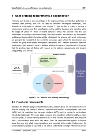 Specification of user profiling and contextualisation                                  D4.1



4 User profiling requirements & specification
Following our choice to take advantage of the expressiveness and structure potentials of
semantic user profiling, that can be used to uniformly encompass meaningful, low-
dimensional information as derived from chapter 2, this section is going to provide a
requirements analysis and first specification on the profiling decisions and workflow within
the scope of LinkedTV. These decisions comprise taking into account: how the user
preferences are going to be unobtrusively captured (retrieved and semantically interpreted)
and learned, how explicit information will be intertwined, the schema with which preferences
are going to be represented, the semantic knowledge upon which the classification and
schema are going to be based, the specific user needs and LinkedTV scenarios’ demands
that the proposed approach plans to address and the storage and communication strategies
that the profiling task will follow with respect to the platform requirements and towards
safeguarding user privacy.




                      Figure 6: The LinkedTV user profiling methodology

4.1 Functional requirements

Based on the different components of the LinkedTV platform, there are several distinct needs
that the profiling task needs to address, especially with respect to the project’s use cases
(WP6) and the modalities that the user interface (WP3) and the platform’s media player
intends to incorporate. Three use case scenarios are considered within LinkedTV: a news
scenario (RBB), a cultural heritage scenario (S&V) and a media arts scenario (UMONS) with
distinct requirements about what they expect from the personalisation system to capture
about the user and what recommendations are expected to be made. Furthermore, the
personalisation process is expected to be able to understand and align information derived

© LinkedTV Consortium, 2012                                                           45/84
 