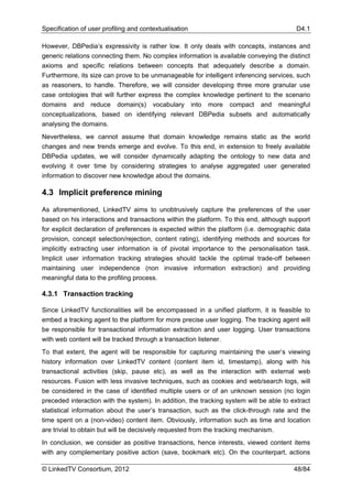 Specification of user profiling and contextualisation                                     D4.1

However, DBPedia’s expressivity is rather low. It only deals with concepts, instances and
generic relations connecting them. No complex information is available conveying the distinct
axioms and specific relations between concepts that adequately describe a domain.
Furthermore, its size can prove to be unmanageable for intelligent inferencing services, such
as reasoners, to handle. Therefore, we will consider developing three more granular use
case ontologies that will further express the complex knowledge pertinent to the scenario
domains and reduce domain(s) vocabulary into more compact and meaningful
conceptualizations, based on identifying relevant DBPedia subsets and automatically
analysing the domains.
Nevertheless, we cannot assume that domain knowledge remains static as the world
changes and new trends emerge and evolve. To this end, in extension to freely available
DBPedia updates, we will consider dynamically adapting the ontology to new data and
evolving it over time by considering strategies to analyse aggregated user generated
information to discover new knowledge about the domains.

4.3 Implicit preference mining

As aforementioned, LinkedTV aims to unobtrusively capture the preferences of the user
based on his interactions and transactions within the platform. To this end, although support
for explicit declaration of preferences is expected within the platform (i.e. demographic data
provision, concept selection/rejection, content rating), identifying methods and sources for
implicitly extracting user information is of pivotal importance to the personalisation task.
Implicit user information tracking strategies should tackle the optimal trade-off between
maintaining user independence (non invasive information extraction) and providing
meaningful data to the profiling process.

4.3.1 Transaction tracking

Since LinkedTV functionalities will be encompassed in a unified platform, it is feasible to
embed a tracking agent to the platform for more precise user logging. The tracking agent will
be responsible for transactional information extraction and user logging. User transactions
with web content will be tracked through a transaction listener.
To that extent, the agent will be responsible for capturing maintaining the user’s viewing
history information over LinkedTV content (content item id, timestamp), along with his
transactional activities (skip, pause etc), as well as the interaction with external web
resources. Fusion with less invasive techniques, such as cookies and web/search logs, will
be considered in the case of identified multiple users or of an unknown session (no login
preceded interaction with the system). In addition, the tracking system will be able to extract
statistical information about the user’s transaction, such as the click-through rate and the
time spent on a (non-video) content item. Obviously, information such as time and location
are trivial to obtain but will be decisively requested from the tracking mechanism.
In conclusion, we consider as positive transactions, hence interests, viewed content items
with any complementary positive action (save, bookmark etc). On the counterpart, actions

© LinkedTV Consortium, 2012                                                              48/84
 