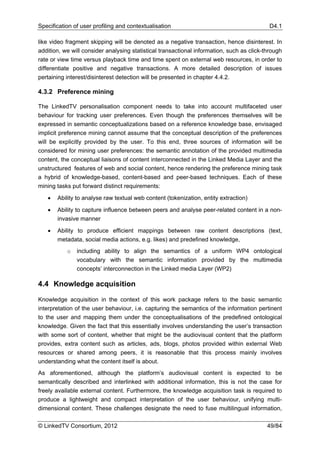 Specification of user profiling and contextualisation                                       D4.1

like video fragment skipping will be denoted as a negative transaction, hence disinterest. In
addition, we will consider analysing statistical transactional information, such as click-through
rate or view time versus playback time and time spent on external web resources, in order to
differentiate positive and negative transactions. A more detailed description of issues
pertaining interest/disinterest detection will be presented in chapter 4.4.2.

4.3.2 Preference mining

The LinkedTV personalisation component needs to take into account multifaceted user
behaviour for tracking user preferences. Even though the preferences themselves will be
expressed in semantic conceptualizations based on a reference knowledge base, envisaged
implicit preference mining cannot assume that the conceptual description of the preferences
will be explicitly provided by the user. To this end, three sources of information will be
considered for mining user preferences: the semantic annotation of the provided multimedia
content, the conceptual liaisons of content interconnected in the Linked Media Layer and the
unstructured features of web and social content, hence rendering the preference mining task
a hybrid of knowledge-based, content-based and peer-based techniques. Each of these
mining tasks put forward distinct requirements:

   •   Ability to analyse raw textual web content (tokenization, entity extraction)

   •   Ability to capture influence between peers and analyse peer-related content in a non-
       invasive manner

   •   Ability to produce efficient mappings between raw content descriptions (text,
       metadata, social media actions, e.g. likes) and predefined knowledge,
           o   including ability to align the semantics of a uniform WP4 ontological
               vocabulary with the semantic information provided by the multimedia
               concepts’ interconnection in the Linked media Layer (WP2)

4.4 Knowledge acquisition

Knowledge acquisition in the context of this work package refers to the basic semantic
interpretation of the user behaviour, i.e. capturing the semantics of the information pertinent
to the user and mapping them under the conceptualisations of the predefined ontological
knowledge. Given the fact that this essentially involves understanding the user’s transaction
with some sort of content, whether that might be the audiovisual content that the platform
provides, extra content such as articles, ads, blogs, photos provided within external Web
resources or shared among peers, it is reasonable that this process mainly involves
understanding what the content itself is about.
As aforementioned, although the platform’s audiovisual content is expected to be
semantically described and interlinked with additional information, this is not the case for
freely available external content. Furthermore, the knowledge acquisition task is required to
produce a lightweight and compact interpretation of the user behaviour, unifying multi-
dimensional content. These challenges designate the need to fuse multilingual information,

© LinkedTV Consortium, 2012                                                                49/84
 