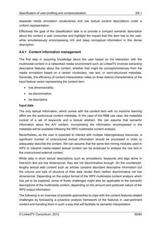 Specification of user profiling and contextualisation                                        D4.1

disparate media annotation vocabularies and raw textual content descriptions under a
uniform representation.
Effectively the goal of the classification task is to provide a compact semantic description
about the content a user consumes and highlight the impact that this item has to the user,
while simultaneously encompassing rich and deep conceptual information in this dense
description.

4.4.1 Content information management

The first step in acquiring knowledge about the user based on his interaction with the
multimodal content in a networked media environment such as LinkedTV involves extracting
descriptive features about the content, whether that might be concepts/instances from the
media annotation based on a certain vocabulary, raw text, or semi-structured metadata.
Generally, the efficiency of content interpretation relies on three distinct characteristics of the
input feature vector representing the content item:

   •   low dimensionality;

   •   be discriminative;

   •   be descriptive.
Input data
The only textual information, which comes with the content item with no machine learning
effort are the audiovisual content metadata. In the case of the RBB use case, the metadata
consist of a set of keywords and a textual abstract. We can assume that semantic
information about the A/V content, incorporating the information encompassed in the
metadata will be available following the WP2 multimedia content analysis.
Nevertheless, as the user is expected to interact with multiple heterogeneous resources, a
significant number of unstructured textual information should be processed in order to
adequately describe the content. We can assume that the same text mining modules used in
WP2 to interpret media-related textual content can be employed to analyse the raw text in
the unstructured external content.
While data in short textual descriptions such as annotations, keywords and tags alone in
free-form text are low dimensional, they are not discriminative enough. On the counterpart,
lengthy textual web content such as articles contains abundant descriptive information but
the volume and lack of structure of their data render them neither discriminative nor low
dimensional. Depending on the output format of the WP2 multimedia content analysis which
has yet to be explored, some of those challenges might also be applicable to the semantic
descriptions of the multimedia content, depending on the amount and particular nature of the
WP2 output information.
The following is an overview of possible approaches to cope with the content features-related
challenges by foreseeing a proactive analysis framework of the features in user-pertinent
content and handling them in such a way that will facilitate its semantic interpretation.


© LinkedTV Consortium, 2012                                                                 50/84
 