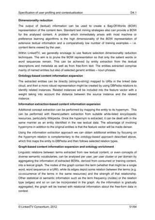 Specification of user profiling and contextualisation                                    D4.1

Dimensionality reduction
The output of (textual) information can be used to create a Bag-Of-Words (BOW)
representation of the content item. Standard text mining strategies also can provide a BOW
for the analysed content. A problem which immediately arises with most machine or
preference learning algorithms is the high dimensionality of the BOW representation of
extensive textual information and a comparatively low number of training examples – i.e.
content items viewed by the user.
Within LinkedTV, we generally envisage to use feature selection dimensionality reduction
techniques. The aim is to prune the BOW representation so that only the salient words or
word sequences remain. This can be achieved by entity extraction from the textual
descriptions and metadata as well as from free-form text. The entities extracted comprise
mainly of named entities but also of selected generic entities – noun phrases.
Ontology-based content information expansion
The extracted entities can be directly (string-to-string) mapped to URIs in the linked data
cloud, and then a more robust representation might be created by using DBPedia relations to
identify related instances. Related instances will be included into the feature vector with a
weight taking into account the distance between the source instance and the related
instance.
Information extraction-based content information expansion
Additional concept extraction can be performed by mapping the entity to its hypernym. This
can be performed with Hearst-pattern extraction from suitable white-listed encyclopedic
resources, particularly Wikipedia. Once the hypernym is extracted, it can be dealt with in the
same manner as an entity identified in the raw textual data. The advantage of involving
hypernyms in addition to the original entities is that the feature vector will be made denser.
Using the information extraction approach we can obtain additional entities by focusing on
the hypernym relation is complementary to the ontology-based approach described above,
which first maps the entity to DBPedia and then follows selected relation types.
Graph-based content information expansion and ontology enrichment
Linguistic relations between terms extracted from raw textual content, or even concepts of
diverse semantic vocabularies, can be analysed per user, per user cluster or per domain by
aggregating the information of extracted BOWs, derived from consumed or training content,
into a lexical graph. The nodes of the graph contain the term (whether that might be a single
word, word sequence or a URI), while its edges depict some relation between the terms (e.g.
co-occurrence of the terms in the same resources) and the strength of that relationship.
Other statistical or semantic information such as the term frequency (nodes) or the relation
type (edges) and so on can be incorporated in the graph. As the information is gradually
aggregated, the graph will be trained with relational information about the free-form data in
context.




© LinkedTV Consortium, 2012                                                             51/84
 