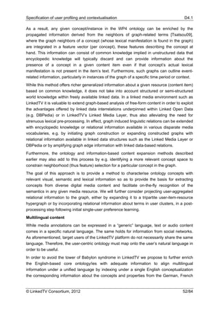 Specification of user profiling and contextualisation                                       D4.1

As a result, any given concept/instance in the WP4 ontology can be enriched by the
propagated information derived from the neighbors of graph-related terms [Tsatsou09],
where the graph neighbors of a concept (whose lexical manifestation is found in the graph)
are integrated in a feature vector (per concept), these features describing the concept at
hand. This information can consist of common knowledge implied in unstructured data that
encyclopedic knowledge will typically discard and can provide information about the
presence of a concept in a given content item even if that concept’s actual lexical
manifestation is not present in the item’s text. Furthermore, such graphs can outline event-
related information, particularly in instances of the graph of a specific time period or context.
While this method offers richer generalized information about a given resource (content item)
based on common knowledge, it does not take into account structured or semi-structured
world knowledge within freely available linked data. In a linked media environment such as
LinkedTV it is valuable to extend graph-based analysis of free-form content in order to exploit
the advantages offered by linked data interrelations underpinned within Linked Open Data
(e.g. DBPedia) or in LinkedTV’s Linked Media Layer, thus also alleviating the need for
strenuous lexical pre-processing. In effect, graph induced linguistic relations can be extended
with encyclopedic knowledge or relational information available in various disparate media
vocabularies, e.g. by initiating graph construction or expanding constructed graphs with
relational information available in linked data structures such as the Linked Media Layer or
DBPedia or by amplifying graph edge information with linked data-based relations.
Furthermore, the ontology and information-based content expansion methods described
earlier may also add to this process by e.g. identifying a more relevant concept space to
constrain neighborhood (thus feature) selection for a particular concept in the graph.
The goal of this approach is to provide a method to characterise ontology concepts with
relevant visual, semantic and lexical information so as to provide the basis for extracting
concepts from diverse digital media content and facilitate on-the-fly recognition of the
semantics in any given media resource. We will further consider projecting user-aggregated
relational information to the graph, either by expanding it to a tripartite user-item-resource
hypergraph or by incorporating relational information about terms in user clusters, in a post-
processing step following initial single-user preference learning.
Multilingual content
While media annotations can be expressed in a “generic” language, text or audio content
comes in a specific natural language. The same holds for information from social networks.
As aforementioned, target users of the LinkedTV platform do not necessarily share the same
language. Therefore, the user-centric ontology must map onto the user’s natural language in
order to be useful.
In order to avoid the tower of Babylon syndrome in LinkedTV we propose to further enrich
the English-based core ontology/ies with adequate information to align multilingual
information under a unified language by indexing under a single English conceptualization
the corresponding information about the concepts and properties from the German, French


© LinkedTV Consortium, 2012                                                                52/84
 
