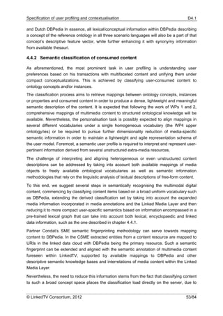 Specification of user profiling and contextualisation                                      D4.1

and Dutch DBPedia In essence, all lexical/conceptual information within DBPedia describing
a concept of the reference ontology in all three scenario languages will also be a part of that
concept’s descriptive feature vector, while further enhancing it with synonymy information
from available thesauri.

4.4.2 Semantic classification of consumed content

As aforementioned, the most prominent task in user profiling is understanding user
preferences based on his transactions with multifaceted content and unifying them under
compact conceptualizations. This is achieved by classifying user-consumed content to
ontology concepts and/or instances.
The classification process aims to retrieve mappings between ontology concepts, instances
or properties and consumed content in order to produce a dense, lightweight and meaningful
semantic description of the content. It is expected that following the work of WPs 1 and 2,
comprehensive mappings of multimedia content to structured ontological knowledge will be
available. Nevertheless, the personalisation task is possibly expected to align mappings in
several different vocabularies under a single homogeneous vocabulary (the WP4 upper
ontology/ies) or be required to pursue further dimensionality reduction of media-specific
semantic information in order to maintain a lightweight and agile representation schema of
the user model. Foremost, a semantic user profile is required to interpret and represent user-
pertinent information derived from several unstructured extra-media resources.

The challenge of interpreting and aligning heterogeneous or even unstructured content
descriptions can be addressed by taking into account both available mappings of media
objects to freely available ontological vocabularies as well as semantic information
methodologies that rely on the linguistic analysis of textual descriptions of free-form content.

To this end, we suggest several steps in semantically recognising the multimodal digital
content, commencing by classifying content items based on a broad uniform vocabulary such
as DBPedia, extending the derived classification set by taking into account the expanded
media information incorporated in media annotations and the Linked Media Layer and then
reducing it to more compact user-specific semantics based on information encompassed in a
pre-trained lexical graph that can take into account both lexical, encyclopaedic and linked
data information, such as the one described in chapter 4.4.1.

Partner Condat’s SME semantic fingerprinting methodology can serve towards mapping
content to DBPedia. In the CSME extracted entities from a content resource are mapped to
URIs in the linked data cloud with DBPedia being the primary resource. Such a semantic
fingerprint can be extended and aligned with the semantic annotation of multimedia content
foreseen within LinkedTV, supported by available mappings to DBPedia and other
descriptive semantic knowledge bases and interrelations of media content within the Linked
Media Layer.

Nevertheless, the need to reduce this information stems from the fact that classifying content
to such a broad concept space places the classification load directly on the server, due to


© LinkedTV Consortium, 2012                                                               53/84
 