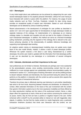 Specification of user profiling and contextualisation                                      D4.1

4.5.1 Stereotypes

A very initial insight about user preferences can be achieved by categorizing the user under
several stereotypes based on his (explicit) personal information, without him even having to
have interacted with content or peers within the platform. For instance, the usage of social
media networks such as Flickr, YouTube, Facebook, LinkedIn for data mining issues
provides an exceptional quality of explicit user information. Based on such information
stereotypes can be detected by various clustering methods.
Recent advancements in the development of ontologies for user profiles as described in
section 2.4.1 and 2.4.4 open opportunities for formalizations of single stereotype models as
separate instances of the ontology. An implementation of a stereotype as an instance
ontology makes it a sharable and reusable unit and can lead to the creation of libraries of
such modularized stereotypes. In addition, this method can serve as a fist-level knowledge
pulling mechanism, providing only the segment of the ontology that is relevant to the user,
hence achieving reduction of the dimensionality of available reference knowledge and
supporting more lightweight data handling.
An adaptive system relying on stereotype-based modelling does not update every single
facet of the user model directly. Instead, it utilizes a stock of preset stereotype profiles.
Whenever the system receives a hint about a user being characterized by a certain
stereotype, the entire user model is updated with the information from that stereotype profile.
A user can be described by one stereotype or a combination of several orthogonal
stereotypes.

4.5.2 Interests, disinterests and their importance to the user

User preferences are not limited to interests. Disinterests are perhaps even more substantial
to the personalisation process, since avoiding recommending content that the user is
indifferent to or even strongly against can substantially enhance recommendation quality. As
mentioned in section 4.3.1, several types of tracking information can aid the profiling process
to discern between interests and disinterests, the most prominent being the actions the user
performs on the platform in interaction with the content as well as several other aspects like
statistical analysis of transactional behaviour.
Therefore the primary step in effectively learning user behaviour is yet another classification
task which is far from trivial: discerning between interests and disinterests. An interactive TV
context, offers extended information on the nature of the user involvement with the content
than generic information systems due to the more expressive modalities and facts offered by
the video reproduction interface and the nature of the audiovisual content. Hence, a video
player offers the opportunity to track a finite set of user actions concerning the content such
as pause, rewind, skip etc that can bare a positive or negative impact to the user, further
enhanced within LinkedTV by the provided ability to interact (or not) with triggerable video
objects. In addition, the fact that the media content (or media fragments) carry a particular
transaction timeframe (duration) that binds user interaction with the content, we can


© LinkedTV Consortium, 2012                                                               55/84
 