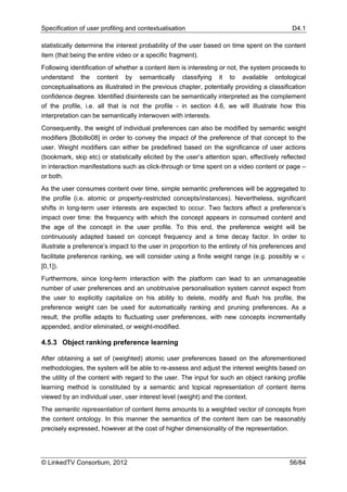 Specification of user profiling and contextualisation                                       D4.1

statistically determine the interest probability of the user based on time spent on the content
item (that being the entire video or a specific fragment).
Following identification of whether a content item is interesting or not, the system proceeds to
understand the content by semantically classifying it to available ontological
conceptualisations as illustrated in the previous chapter, potentially providing a classification
confidence degree. Identified disinterests can be semantically interpreted as the complement
of the profile, i.e. all that is not the profile - in section 4.6, we will illustrate how this
interpretation can be semantically interwoven with interests.
Consequently, the weight of individual preferences can also be modified by semantic weight
modifiers [Bobillo08] in order to convey the impact of the preference of that concept to the
user. Weight modifiers can either be predefined based on the significance of user actions
(bookmark, skip etc) or statistically elicited by the user’s attention span, effectively reflected
in interaction manifestations such as click-through or time spent on a video content or page –
or both.
As the user consumes content over time, simple semantic preferences will be aggregated to
the profile (i.e. atomic or property-restricted concepts/instances). Nevertheless, significant
shifts in long-term user interests are expected to occur. Two factors affect a preference’s
impact over time: the frequency with which the concept appears in consumed content and
the age of the concept in the user profile. To this end, the preference weight will be
continuously adapted based on concept frequency and a time decay factor. In order to
illustrate a preference’s impact to the user in proportion to the entirety of his preferences and
facilitate preference ranking, we will consider using a finite weight range (e.g. possibly w ∈
[0,1]).
Furthermore, since long-term interaction with the platform can lead to an unmanageable
number of user preferences and an unobtrusive personalisation system cannot expect from
the user to explicitly capitalize on his ability to delete, modify and flush his profile, the
preference weight can be used for automatically ranking and pruning preferences. As a
result, the profile adapts to fluctuating user preferences, with new concepts incrementally
appended, and/or eliminated, or weight-modified.

4.5.3 Object ranking preference learning

After obtaining a set of (weighted) atomic user preferences based on the aforementioned
methodologies, the system will be able to re-assess and adjust the interest weights based on
the utility of the content with regard to the user. The input for such an object ranking profile
learning method is constituted by a semantic and topical representation of content items
viewed by an individual user, user interest level (weight) and the context.
The semantic representation of content items amounts to a weighted vector of concepts from
the content ontology. In this manner the semantics of the content item can be reasonably
precisely expressed, however at the cost of higher dimensionality of the representation.




© LinkedTV Consortium, 2012                                                                 56/84
 