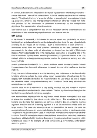 Specification of user profiling and contextualisation                                        D4.1

In contrast, to the semantic interpretation the topical representation intends to give another -
a more high level - view of the content items. It can be roughly compared to the rankings
given in TV guides in the form of a number of stars in several widely acknowledged criteria
e.g. (suspense, romance, etc). The topical representation can either be sourced from meta-
data provided by the broadcaster or generated automatically by text categorization
algorithms. This representation is low-dimensional.
User interest level is computed from data on user interaction with the content item and the
assessment of user attention as judged from input from external devices.
UTA Method
In the LinkedTV framework, it is intended to use the explicit and particularly the implicit
feedback from an individual user to sort the individual content items the user interacted with
according to the degree of her interest. Such a representation of user preference –
alternatives sorted from the most preferred alternative to the least preferred one –
corresponds to the stated order of alternatives, as known from the field of Multicriteria
Decision Analysis [Siskos05]. One of the most suitable approaches to evaluating data of this
kind is constituted by utility based methods [Furnkranz10]. Of particular interest is the UTA
method, which is a disaggregation-aggregation method for preference learning and rule-
based methods.
As was pointed out in subsection 2.2.2., the UTA method seems suitable for LinkedTV since
it encompasses two important advantages compared to most other preference learning
methods.
Firstly, the output of the method is a model explaining user preferences in the form of utility
functions, which is perhaps the most widely known representation of preferences. In this
respect, UTA method best matches the requirement that the user should be able to inspect
her preference model. Utility curves learnt by the UTA method can be easily visualized and
prospectively even edited.
Second, since the UTA method has a very strong inductive bias, the number of required
training examples is smaller than for other methods. This is a significant advantage given the
fact that the user starts with no training examples.
UTA method draws inspiration from the way human handle decision making tasks at a level
of abstraction provided by the microeconomic utility theory. The knowledge of the way
humans tend to make their decisions can serve as inductive bias in a machine learning
algorithm. Inductive bias of a learning algorithm is a set of assumptions made about the
target function. The more valid assumptions are incorporated into the learner, the better the
approximation performance on unseen data keeping the same number of training examples.
The principal inductive bias to be used in utility-based methods is the monotonicity of utility
functions. The UTA method also incorporates additional assumptions, particularly piece-wise
linearity and additivity of utility functions. Example of three piece-wise linear monotonic utility
functions are below. In the example, u1 could correspond e.g. to “romance”, u2 to “action”
and u3 to “politics”.


© LinkedTV Consortium, 2012                                                                 57/84
 