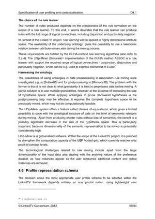 Specification of user profiling and contextualisation                                       D4.1

The choice of the rule learner
The number of rules produced depends on the conciseness of the rule formalism on the
output of a rule learner. To this end, it seems desirable that the rule learner can produce
rules with the full range of logical connectives, including disjunction and particularly negation.
In context of the LinkedTV project, rule learning will be applied in highly dimensional attribute
space. The availability of the underlying ontology, gives the possibility to use a taxonomic
relation between attribute-values also during the mining process.
These requirements are fulfilled by the GUHA-method rule learning algorithms (also refer to
2.2.4). The LISp-Miner (Simunek)26 implementation of the GUHA method ASSOC is a rule
learner with support the required range of logical connectives - conjunction, disjunction and
particularly negation, which can be e.g. used to express disinterest of a user.
Harnessing the ontology
The possibilities of using ontologies in data preprocessing in association rule mining were
investigated e.g. in [Svátek05] and for postprocessing in [Marinica10]. The problem with the
former is that it is not clear to what granularity it is best to preprocess data before mining. A
partial solution is to use multiple granularities, however at the expense of increasing the size
of hypothesis space. While applying ontologies to prune discovered hypotheses in the
postprocessing step may be effective, it requires the complete hypothesis space to be
previously mined, which may not be computationally feasible.
The LISp-Miner system offers a feature called classes of equivalence, which gives a limited
possibility to cope with the ontological structure of data on the level of taxonomic relations
during mining. Apart from producing shorter rules without loss of semantics, the benefit is a
possibly significant decrease in the size of the hypothesis space. This is particularly
important, because dimensionality of the semantic representation to be mined is potentially
considerably high.
LISp-Miner is a grid-enabled software. Within the scope of the LinkedTV project, it is planned
to strengthen the computation capacity of the UEP hosted grid, which currently reaches only
proof-of-concept levels.
The technological challenges related to rule mining include apart from the large
dimensionality of the input data also dealing with the evolving nature of the preference
dataset, as new instances appear as the user consumes additional content and oldest
instances are removed.

4.6 Profile representation schema

The decision about the most appropriate user profile schema to be adopted within the
LinkedTV framework depends entirely on one pivotal notion: using lightweight user




26   lispminer.vse.cz

© LinkedTV Consortium, 2012                                                                 59/84
 