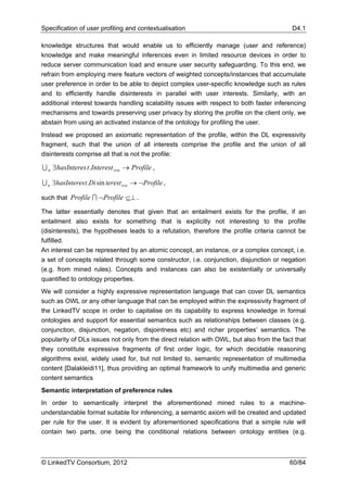 Specification of user profiling and contextualisation                                      D4.1

knowledge structures that would enable us to efficiently manage (user and reference)
knowledge and make meaningful inferences even in limited resource devices in order to
reduce server communication load and ensure user security safeguarding. To this end, we
refrain from employing mere feature vectors of weighted concepts/instances that accumulate
user preference in order to be able to depict complex user-specific knowledge such as rules
and to efficiently handle disinterests in parallel with user interests. Similarly, with an
additional interest towards handling scalability issues with respect to both faster inferencing
mechanisms and towards preserving user privacy by storing the profile on the client only, we
abstain from using an activated instance of the ontology for profiling the user.
Instead we proposed an axiomatic representation of the profile, within the DL expressivity
fragment, such that the union of all interests comprise the profile and the union of all
disinterests comprise all that is not the profile:

U n ∃hasInteres t.Interest i∈n → Profile ,

U n ∃hasInteres t.Di sin terest i∈n → ¬Profile ,

such that Profile I ¬Profile ⊆⊥ .

The latter essentially denotes that given that an entailment exists for the profile, if an
entailment also exists for something that is explicitly not interesting to the profile
(disinterests), the hypotheses leads to a refutation, therefore the profile criteria cannot be
fulfilled.
An interest can be represented by an atomic concept, an instance, or a complex concept, i.e.
a set of concepts related through some constructor, i.e. conjunction, disjunction or negation
(e.g. from mined rules). Concepts and instances can also be existentially or universally
quantified to ontology properties.
We will consider a highly expressive representation language that can cover DL semantics
such as OWL or any other language that can be employed within the expressivity fragment of
the LinkedTV scope in order to capitalise on its capability to express knowledge in formal
ontologies and support for essential semantics such as relationships between classes (e.g.
conjunction, disjunction, negation, disjointness etc) and richer properties’ semantics. The
popularity of DLs issues not only from the direct relation with OWL, but also from the fact that
they constitute expressive fragments of first order logic, for which decidable reasoning
algorithms exist, widely used for, but not limited to, semantic representation of multimedia
content [Dalakleidi11], thus providing an optimal framework to unify multimedia and generic
content semantics
Semantic interpretation of preference rules
In order to semantically interpret the aforementioned mined rules to a machine-
understandable format suitable for inferencing, a semantic axiom will be created and updated
per rule for the user. It is evident by aforementioned specifications that a simple rule will
contain two parts, one being the conditional relations between ontology entities (e.g.



© LinkedTV Consortium, 2012                                                               60/84
 