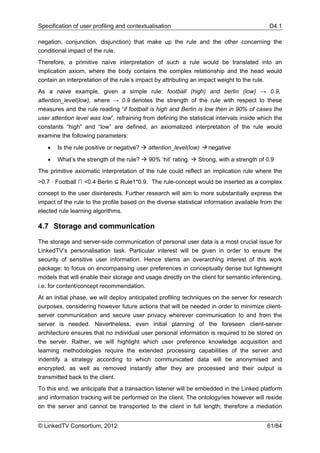 Specification of user profiling and contextualisation                                       D4.1

negation, conjunction, disjunction) that make up the rule and the other concerning the
conditional impact of the rule.
Therefore, a primitive naïve interpretation of such a rule would be translated into an
implication axiom, where the body contains the complex relationship and the head would
contain an interpretation of the rule’s impact by attributing an impact weight to the rule.
As a naive example, given a simple rule: football (high) and berlin (low) → 0.9,
attention_level(low), where → 0.9 denotes the strength of the rule with respect to these
measures and the rule reading “if football is high and Berlin is low then in 90% of cases the
user attention level was low”, refraining from defining the statistical intervals inside which the
constants “high” and “low” are defined, an axiomatized interpretation of the rule would
examine the following parameters:

   •   Is the rule positive or negative?    attention_level(low)    negative

   •   What’s the strength of the rule?     90% ‘hit’ rating.   Strong, with a strength of 0.9
The primitive axiomatic interpretation of the rule could reflect an implication rule where the
>0.7 · Football ∩ <0.4·Berlin ⊆ Rule1*0.9. The rule-concept would be inserted as a complex
concept to the user disinterests. Further research will aim to more substantially express the
impact of the rule to the profile based on the diverse statistical information available from the
elected rule learning algorithms.

4.7 Storage and communication

The storage and server-side communication of personal user data is a most crucial issue for
LinkedTV’s personalisation task. Particular interest will be given in order to ensure the
security of sensitive user information. Hence stems an overarching interest of this work
package: to focus on encompassing user preferences in conceptually dense but lightweight
models that will enable their storage and usage directly on the client for semantic inferencing,
i.e. for content/concept recommendation.
At an initial phase, we will deploy anticipated profiling techniques on the server for research
purposes, considering however future actions that will be needed in order to minimize client-
server communication and secure user privacy wherever communication to and from the
server is needed. Nevertheless, even initial planning of the foreseen client-server
architecture ensures that no individual user personal information is required to be stored on
the server. Rather, we will highlight which user preference knowledge acquisition and
learning methodologies require the extended processing capabilities of the server and
indentify a strategy according to which communicated data will be anonymised and
encrypted, as well as removed instantly after they are processed and their output is
transmitted back to the client.
To this end, we anticipate that a transaction listener will be embedded in the Linked platform
and information tracking will be performed on the client. The ontology/ies however will reside
on the server and cannot be transported to the client in full length; therefore a mediation


© LinkedTV Consortium, 2012                                                                 61/84
 