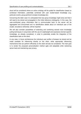 Specification of user profiling and contextualisation                                    D4.1

cloud will be considered where an active ontology will be pulled for classification based on
contextual information, potentially combined with user cluster-based knowledge (e.g.
particular events, group-pertinent complex knowledge etc).
Concerning the latter case it is anticipated that new group knowledge might arise and that it
will need to be stored and propagated in the initial reference ontology/ies. In this case, the
user-contributed group information that is communicated back to the server will be
aggregated and anonymised and no identification details about an individual user of the
cluster, encoded or otherwise, will be imparted.
We will also consider possibilities of extending and combining several more knowledge
pulling techniques in conjunction with the use of a lightweight and expressive domain-specific
knowledge, as already considered, in order to potentially enable the integration of the
classification task on the client.
In any case, in future architectures the individual user profile is foreseen be stored and be
made available for inferencing directly on the client, while appropriate inferencing
mechanisms that can perform efficiently on the client will also be considered. The main goal
is to render the proposed personalisation method agile and adaptable while restraining
server load and maintaining user privacy.




© LinkedTV Consortium, 2012                                                             62/84
 