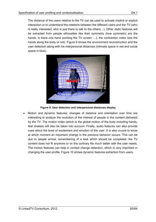 Specification of user profiling and contextualisation                                       D4.1

       The distance of the users relative to the TV can be used to activate implicit or explicit
       interaction or to understand the relations between the different users and the TV (who
       is really interested, who is just there to talk to the others…). Other static features will
       be extracted from people silhouettes like their symmetry (how symmetric are the
       hands, is there one hand pointing the TV screen …), the contraction index (are the
       hands along the body or not). Figure 9 shows the environment reconstruction and the
       user detection along with his interpersonal distances (intimate space in red and social
       space in blue).




                 Figure 9: User detection and interpersonal distances display

   •   Motion and dynamic features: changes of distance and orientation over time are
       interesting to analyze the evolution of the interest of people in the content delivered
       by the TV. The motion index (which is the global motion of the body including hands,
       feet shakes) will also be taken into account. Finally, audio features can also provide
       cues about the level of excitement and emotion of the user. It is also crucial to know
       at which moment an important change in the previous behavior occurs. This can be
       due to people arrival, remembering of a task which should be completed, the TV
       content does not fit anymore or on the contrary fits much better with the user needs.
       The motion features can help in context change detection, which is very important in
       changing the user profile. Figure 10 shows dynamic features extraction from users.




© LinkedTV Consortium, 2012                                                                65/84
 