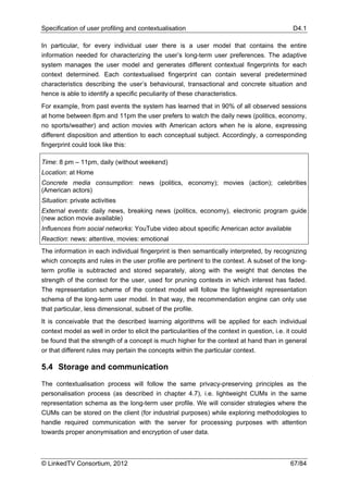 Specification of user profiling and contextualisation                                           D4.1

In particular, for every individual user there is a user model that contains the entire
information needed for characterizing the user’s long-term user preferences. The adaptive
system manages the user model and generates different contextual fingerprints for each
context determined. Each contextualised fingerprint can contain several predetermined
characteristics describing the user’s behavioural, transactional and concrete situation and
hence is able to identify a specific peculiarity of these characteristics.
For example, from past events the system has learned that in 90% of all observed sessions
at home between 8pm and 11pm the user prefers to watch the daily news (politics, economy,
no sports/weather) and action movies with American actors when he is alone, expressing
different disposition and attention to each conceptual subject. Accordingly, a corresponding
fingerprint could look like this:

Time: 8 pm – 11pm, daily (without weekend)
Location: at Home
Concrete media consumption: news (politics, economy); movies (action); celebrities
(American actors)
Situation: private activities
External events: daily news, breaking news (politics, economy), electronic program guide
(new action movie available)
Influences from social networks: YouTube video about specific American actor available
Reaction: news: attentive, movies: emotional
The information in each individual fingerprint is then semantically interpreted, by recognizing
which concepts and rules in the user profile are pertinent to the context. A subset of the long-
term profile is subtracted and stored separately, along with the weight that denotes the
strength of the context for the user, used for pruning contexts in which interest has faded.
The representation scheme of the context model will follow the lightweight representation
schema of the long-term user model. In that way, the recommendation engine can only use
that particular, less dimensional, subset of the profile.
It is conceivable that the described learning algorithms will be applied for each individual
context model as well in order to elicit the particularities of the context in question, i.e. it could
be found that the strength of a concept is much higher for the context at hand than in general
or that different rules may pertain the concepts within the particular context.

5.4 Storage and communication

The contextualisation process will follow the same privacy-preserving principles as the
personalisation process (as described in chapter 4.7), i.e. lightweight CUMs in the same
representation schema as the long-term user profile. We will consider strategies where the
CUMs can be stored on the client (for industrial purposes) while exploring methodologies to
handle required communication with the server for processing purposes with attention
towards proper anonymisation and encryption of user data.



© LinkedTV Consortium, 2012                                                                    67/84
 