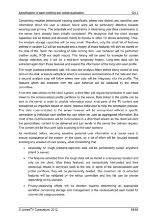 Specification of user profiling and contextualisation                                       D4.1

Concerning reactive behavioural tracking specifically, where very distinct and sensitive user
information about the user is utilised, future work will be particularly attentive towards
securing user privacy. The potentials and constraints of minimising user data transmission to
the server have already been initially considered. We recognize that the client storage
capacities will be limited and devoted mainly to movies or other TV shows recording. Thus,
the analysis storage capacities will be very small. Therefore, only the small list of features
defined in section 5.2 will be extracted and a history of those features will only be stored on
the disk of the client. No recording of data coming from user behavior will be performed
(neither audio, RGB nor depth maps). This history will be used for example for context
change detection and it will be a mid-term temporary history. Long-term data can be
extracted again from those features and expand the information of the long-term user profile.
The rough (camera-extracted) data will pass two analysis filters before being stored at long
term on the disk: a feature extraction which is a massive summarization of the data and then,
a second analysis step will follow where new data will be integrated into the profile. The
features which are extracted from the user behavior will be validated by the ethics
committee.
From this data stored on the client system, a third filter will require transmission of user data
linked to the contextualized profile partitions to the server. Data linked to the profile can be
sent to the server in order to provide information about what parts of the TV content was
considered as important based on users’ reactive behaviour to help the annotation process.
This data communicated to the server however will be anonymized without a specific
connection to individual user profiles but can rather be used as aggregated information. But
most of the communication will be incorporated in a download stream as the client will elicit
the personalised content to be delivered and just sends to the server the delivery request.
This content will be thus sent back according to the user scenario.
As mentioned before, securing sensitive personal user information is a crucial issue to
ensure acceptance of the system by the users, so a lot of effort will be focused towards
avoiding any violation of user privacy, while considering that:

   •   Absolutely no rough (camera-captured) data will be permanently stored anywhere
       (client or server).

   •   The features extracted from the rough data will be stored in a temporary location and
       only on the client. After these features’ are semantically interpreted and their
       contextual impact is conveyed back to the one or some of the contextualized user
       profile partitions, they will be permanently deleted. The maximum list of extracted
       features will be validated by the ethics committee and this list can be shorter
       depending on the scenario.

   •   Privacy-preserving efforts will be directed towards determining an appropriate
       workflow concerning storage and management of the contextualized user model for
       commercial usage purposes.




© LinkedTV Consortium, 2012                                                                68/84
 