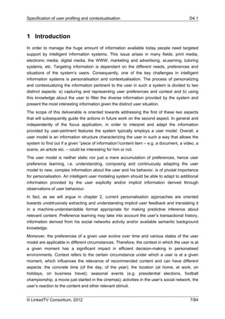 Specification of user profiling and contextualisation                                      D4.1



1 Introduction
In order to manage the huge amount of information available today people need targeted
support by intelligent information systems. This issue arises in many fields: print media,
electronic media, digital media, the WWW, marketing and advertising, eLearning, tutoring
systems, etc. Targeting information is dependant on the different needs, preferences and
situations of the system’s users. Consequently, one of the key challenges in intelligent
information systems is personalisation and contextualisation. The process of personalizing
and contextualizing the information pertinent to the user in such a system is divided to two
distinct aspects: a) capturing and representing user preferences and context and b) using
this knowledge about the user to filter the diverse information provided by the system and
present the most interesting information given the distinct user situation.
The scope of this deliverable is oriented towards addressing the first of these two aspects
that will subsequently guide the actions in future work on the second aspect. In general and
independently of the focus application, in order to interpret and adapt the information
provided by user-pertinent features the system typically employs a user model. Overall, a
user model is an information structure characterizing the user in such a way that allows the
system to find out if a given “piece of information”/content item – e.g. a document, a video, a
scene, an article etc. – could be interesting for him or not.
The user model is neither static nor just a mere accumulation of preferences, hence user
preference learning, i.e. understanding, composing and continuously adapting the user
model to new, complex information about the user and his behavior, is of pivotal importance
for personalisation. An intelligent user modeling system should be able to adapt to additional
information provided by the user explicitly and/or implicit information derived through
observations of user behaviour.
In fact, as we will argue in chapter 2, current personalisation approaches are oriented
towards unobtrusively extracting and understanding implicit user feedback and translating it
in a machine-understandable format appropriate for making predictive inference about
relevant content. Preference learning may take into account the user’s transactional history,
information derived from his social networks activity and/or available semantic background
knowledge.
Moreover, the preferences of a given user evolve over time and various states of the user
model are applicable in different circumstances. Therefore, the context in which the user is at
a given moment has a significant impact in efficient decision-making in personalised
environments. Context refers to the certain circumstance under which a user is at a given
moment, which influences the relevance of recommended content and can have different
aspects: the concrete time (of the day, of the year); the location (at home, at work, on
holidays, on business travel); seasonal events (e.g. presidential elections, football
championship, a movie just started in the cinemas); activities in the user’s social network; the
user’s reaction to the content and other relevant stimuli.


© LinkedTV Consortium, 2012                                                                7/84
 