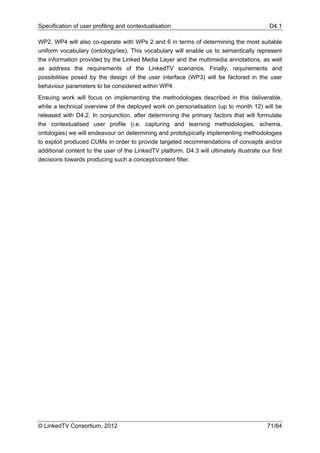 Specification of user profiling and contextualisation                                       D4.1

WP2, WP4 will also co-operate with WPs 2 and 6 in terms of determining the most suitable
uniform vocabulary (ontology/ies). This vocabulary will enable us to semantically represent
the information provided by the Linked Media Layer and the multimedia annotations, as well
as address the requirements of the LinkedTV scenarios. Finally, requirements and
possibilities posed by the design of the user interface (WP3) will be factored in the user
behaviour parameters to be considered within WP4.
Ensuing work will focus on implementing the methodologies described in this deliverable,
while a technical overview of the deployed work on personalisation (up to month 12) will be
released with D4.2. In conjunction, after determining the primary factors that will formulate
the contextualised user profile (i.e. capturing and learning methodologies, schema,
ontologies) we will endeavour on determining and prototypically implementing methodologies
to exploit produced CUMs in order to provide targeted recommendations of concepts and/or
additional content to the user of the LinkedTV platform. D4.3 will ultimately illustrate our first
decisions towards producing such a concept/content filter.




© LinkedTV Consortium, 2012                                                                 71/84
 