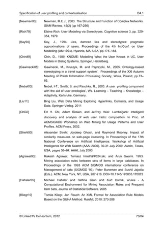 Specification of user profiling and contextualisation                                    D4.1

[Newman03]         Newman, M.E.J., 2003. The Structure and Function of Complex Networks.
                   SIAM Review, 45(2) (pp 167-256)
[Rich79]           Elaine Rich: User Modeling via Stereotypes. Cognitive science 3, pp. 329-
                   354, 1979
[Kay94]            Kay,   J.,   1994.   Lies,   damned   lies   and   stereotypes:   pragmatic
                   approximations of users. Proceedings of the 4th Int.Conf. on User
                   Modelling (UM’1994), Hyannis, MA, USA, pp.175–184.
[Chin89]           Chin, D., 1989. KNOME: Modelling What the User Knows in UC, User
                   Models in Dialog Systems, Springer, Heidelberg.
[Gawinecki05]      Gawinecki, M., Kruszyk, M. and Paprzycki, M., 2005. Ontology-based
                   stereotyping in a travel support system’, Proceedings of the XXI Autumn
                   Meeting of Polish Information Processing Society, Wisla, Poland, pp.73–
                   85.
[Nebel03]          Nebel, I-T., Smith, B. and Paschke, R., 2003. A user profiling component
                   with the aid of user ontologies’, Ws. Learning – Teaching – Knowledge –
                   Adaptivity, Karlsruhe, Germany.
[Liu11]            Bing Liu, Web Data Mining Exploring Hyperlinks, Contents, and Usage
                   Data. Springer-Verlag. 2011

[Chi02]            Ed H. Chi, Adam Rosien, and Jeﬀrey Heer. Lumberjack: Intelligent
                   discovery and analysis of web user traﬃc composition. In Proc. of
                   ACMSIGKDD Workshop on Web Mining for Usage Patterns and User
                   Proﬁles. ACM Press, 2002.
[Strehl00]         Alexander Strehl, Joydeep Ghosh, and Raymond Mooney. Impact of
                   similarity measures on web-page clustering. In Proceedings of the 17th
                   National Conference on Artiﬁcial Intelligence: Workshop of Artiﬁcial
                   Intelligence for Web Search (AAAI 2000), 30-31 July 2000, Austin, Texas,
                   USA, pages 58–64. AAAI, July 2000.
[Agrawal93]        Rakesh Agrawal, Tomasz Imieliński, and Arun Swami. 1993.
                   Mining association rules between sets of items in large databases. In
                   Proceedings of the 1993 ACM SIGMOD international conference on
                   Management of data (SIGMOD '93), Peter Buneman and Sushil Jajodia
                   (Eds.). ACM, New York, NY, USA, 207-216. DOI=10.1145/170035.170072
[Hahsler05]        Michael Hahsler and Bettina Grun and Kurt Hornik, arules - A
                   Computational Environment for Mining Association Rules and Frequent
                   Item Sets, Journal of Statistical Software. 2005
[Kliegr10]         Tomás Kliegr, Jan Rauch: An XML Format for Association Rule Models
                   Based on the GUHA Method. RuleML 2010: 273-288




© LinkedTV Consortium, 2012                                                             73/84
 