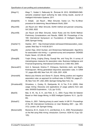 Specification of user profiling and contextualisation                                      D4.1

[Kliegr11]         Kliegr T., Svátek V, Ralbovský M., Šimůnek M. 2010. SEWEBAR-CMS:
                   semantic analytical report authoring for data mining results. Journal of
                   Intelligent Information Systems. 2011
[Dolejší04]        V. Dolejší, Jan Rauch , Milan Simunek, Vaclav Lin, The KL-Miner
                   procedure for datamining, Neural Network World, 2004
[Rauch05]          Jan Rauch and Milan Simunek, GUHA method and granular computing,
                   GrC 2005, IEEE
[Rauch09]          Jan Rauch and Milan Simunek, Action Rules and the GUHA Method:
                   Preliminary Considerations and Results, ISMIS '09: Proceedings of the
                   18th International Symposium on Foundations of Intelligent Systems,
                   2009, Springer-Verlag
[Hashler11]        Hashler, 2011     http://michael.hahsler.net/research/bib/association_rules/,
                   update: Wed Sep 14 14:50:36 2011
[Hipp00]           Jochen Hipp, Ulrich Guntzer, and Gholamreza Nakhaeizadeh. Algorithms
                   for assocciation rule mining — a general survey and comparison. SIGKDD
                   Explor. Newsl., 2(1):58–64, 2000.
[Zhang09]          Yuejin Zhang, Lingling Zhang, Guangli Nie, and Yong Shi. A survey of
                   interestingness measures for association rules. Business Intelligence and
                   Financial Engineering, International Conference on, 0:460–463, 2009.
[Nanavati01]       Amit A. Nanavati, Krishna P. Chitrapura, Sachindra Joshi, and Raghu
                   Krishnapuram. Mining generalised disjunctive association rules. In CIKM
                   ’01, pages 482–489, New York, NY, USA, 2001. ACM.
[Antonie04]        Maria-Luiza Antonie and Osmar R. Zaıane. Mining positive and negative
                   association rules: an approach for conﬁned rules. In PKDD ’04, pages 27–
                   38, New York, NY, USA, 2004. Springer-Verlag New York, Inc.
[Srivastava00]     Srivastava, J., Cooley, R., Deshpande, M., & Tan, P.-N. (2000). Web
                   usage mining: Discovery and applications of usage patterns from web
                   data. SIGKDD Explorations , 1 (2), (pp 12-23).
[Bae03]            Bae, S. M., Ha, S. H., and Park, S. C., 2003. Fuzzy Web Ad Selector
                   Based on Web Usage Mining. In IEEE Intelligent Systems 18, 6 , (pp 62-
                   69).
[Kobsa01]          Kobsa, A., 2001. Tailoring privacy to users' needs. In UM '01: Proceedings
                   of the 8th International Conference on User Modeling 2001 , (pp. 303-
                   313). London, UK: Springer-Verlag.
[Mulvenna00]       Mulvenna, M. D., Anand, S. S., and Büchner, A. G., 2000. Personalisation
                   on the Net using Web mining: introduction. Commun. ACM 43, 8 (pp 122-
                   125).




© LinkedTV Consortium, 2012                                                               74/84
 