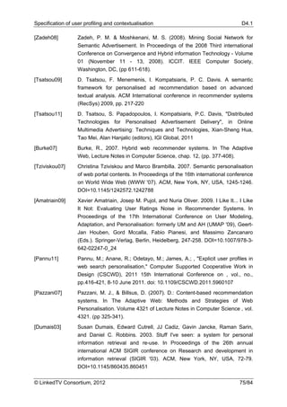 Specification of user profiling and contextualisation                                      D4.1

[Zadeh08]          Zadeh, P. M. & Moshkenani, M. S. (2008). Mining Social Network for
                   Semantic Advertisement. In Proceedings of the 2008 Third international
                   Conference on Convergence and Hybrid information Technology - Volume
                   01 (November 11 - 13, 2008). ICCIT. IEEE Computer Society,
                   Washington, DC, (pp 611-618).
[Tsatsou09]        D. Tsatsou, F. Menemenis, I. Kompatsiaris, P. C. Davis. A semantic
                   framework for personalised ad recommendation based on advanced
                   textual analysis. ACM International conference in recommender systems
                   (RecSys) 2009, pp. 217-220
[Tsatsou11]        D. Tsatsou, S. Papadopoulos, I. Kompatsiaris, P.C. Davis, "Distributed
                   Technologies for Personalised Advertisement Delivery", in Online
                   Multimedia Advertising: Techniques and Technologies, Xian-Sheng Hua,
                   Tao Mei, Alan Hanjalic (editors), IGI Global, 2011
[Burke07]          Burke, R., 2007. Hybrid web recommender systems. In The Adaptive
                   Web, Lecture Notes in Computer Science, chap. 12, (pp. 377-408).
[Tziviskou07]      Christina Tziviskou and Marco Brambilla. 2007. Semantic personalisation
                   of web portal contents. In Proceedings of the 16th international conference
                   on World Wide Web (WWW '07). ACM, New York, NY, USA, 1245-1246.
                   DOI=10.1145/1242572.1242788
[Amatriain09]      Xavier Amatriain, Josep M. Pujol, and Nuria Oliver. 2009. I Like It... I Like
                   It Not: Evaluating User Ratings Noise in Recommender Systems. In
                   Proceedings of the 17th International Conference on User Modeling,
                   Adaptation, and Personalisation: formerly UM and AH (UMAP '09), Geert-
                   Jan Houben, Gord Mccalla, Fabio Pianesi, and Massimo Zancanaro
                   (Eds.). Springer-Verlag, Berlin, Heidelberg, 247-258. DOI=10.1007/978-3-
                   642-02247-0_24
[Pannu11]          Pannu, M.; Anane, R.; Odetayo, M.; James, A.; , "Explicit user profiles in
                   web search personalisation," Computer Supported Cooperative Work in
                   Design (CSCWD), 2011 15th International Conference on , vol., no.,
                   pp.416-421, 8-10 June 2011. doi: 10.1109/CSCWD.2011.5960107
[Pazzani07]        Pazzani, M. J., & Billsus, D. (2007). D.: Content-based recommendation
                   systems. In The Adaptive Web: Methods and Strategies of Web
                   Personalisation. Volume 4321 of Lecture Notes in Computer Science , vol.
                   4321. (pp 325-341).
[Dumais03]         Susan Dumais, Edward Cutrell, JJ Cadiz, Gavin Jancke, Raman Sarin,
                   and Daniel C. Robbins. 2003. Stuff I've seen: a system for personal
                   information retrieval and re-use. In Proceedings of the 26th annual
                   international ACM SIGIR conference on Research and development in
                   information retrieval (SIGIR '03). ACM, New York, NY, USA, 72-79.
                   DOI=10.1145/860435.860451

© LinkedTV Consortium, 2012                                                               75/84
 
