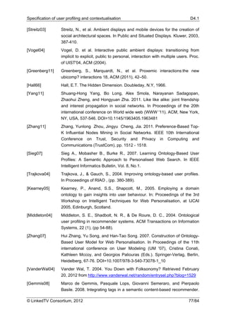 Specification of user profiling and contextualisation                                        D4.1

[Streitz03]        Streitz, N., et al. Ambient displays and mobile devices for the creation of
                   social architectural spaces. In Public and Situated Displays. Kluwer, 2003,
                   387-410.
[Vogel04]          Vogel, D. et al. Interactive public ambient displays: transitioning from
                   implicit to explicit, public to personal, interaction with multiple users. Proc.
                   of UIST'04, ACM (2004).
[Greenberg11]      Greenberg, S., Marquardt, N., et al. Proxemic interactions:the new
                   ubicomp? interactions 18, ACM (2011), 42–50.
[Hall66]           Hall, E.T. The Hidden Dimension. Doubleday, N.Y, 1966.
[Yang11]           Shuang-Hong Yang, Bo Long, Alex Smola, Narayanan Sadagopan,
                   Zhaohui Zheng, and Hongyuan Zha. 2011. Like like alike: joint friendship
                   and interest propagation in social networks. In Proceedings of the 20th
                   international conference on World wide web (WWW '11). ACM, New York,
                   NY, USA, 537-546. DOI=10.1145/1963405.1963481
[Zhang11]          Zhang, Yunlong Zhou, Jingyu Cheng, Jia. 2011. Preference-Based Top-
                   K Influential Nodes Mining in Social Networks. IEEE 10th International
                   Conference on Trust, Security and Privacy in Computing and
                   Communications (TrustCom), pp. 1512 - 1518.
[Sieg07]           Sieg A., Mobasher B., Burke R., 2007. Learning Ontology-Based User
                   Profiles: A Semantic Approach to Personalised Web Search. In IEEE
                   Intelligent Informatics Bulletin, Vol. 8, No.1.
[Trajkova04]       Trajkova, J., & Gauch, S., 2004. Improving ontology-based user profiles.
                   In Proceedings of RIAO , (pp. 380-389).
[Kearney05]        Kearney, P., Anand, S.S., Shapcott, M., 2005. Employing a domain
                   ontology to gain insights into user behaviour. In: Proceedings of the 3rd
                   Workshop on Intelligent Techniques for Web Personalisation, at IJCAI
                   2005, Edinburgh, Scotland.
[Middleton04]      Middleton, S. E., Shadbolt, N. R., & De Roure, D. C., 2004. Ontological
                   user profiling in recommender systems. ACM Transactions on Information
                   Systems, 22 (1), (pp 54-88).
[Zhang07]          Hui Zhang, Yu Song, and Han-Tao Song. 2007. Construction of Ontology-
                   Based User Model for Web Personalisation. In Proceedings of the 11th
                   international conference on User Modeling (UM '07), Cristina Conati,
                   Kathleen Mccoy, and Georgios Paliouras (Eds.). Springer-Verlag, Berlin,
                   Heidelberg, 67-76. DOI=10.1007/978-3-540-73078-1_10
[VanderWal04]      Vander Wal, T. 2004. You Down with Folksonomy? Retrieved February
                   20, 2012 from http://www.vanderwal.net/random/entrysel.php?blog=1529
[Gemmis08]         Marco de Gemmis, Pasquale Lops, Giovanni Semeraro, and Pierpaolo
                   Basile. 2008. Integrating tags in a semantic content-based recommender.

© LinkedTV Consortium, 2012                                                                 77/84
 