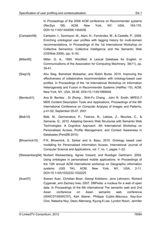 Specification of user profiling and contextualisation                                    D4.1

                   In Proceedings of the 2008 ACM conference on Recommender systems
                   (RecSys     '08).   ACM,    New    York,   NY,   USA,   163-170.
                   DOI=10.1145/1454008.1454036
[Cantador08]       Cantador, I., Szomszor, M., Alani, H., Fernández, M., & Castells, P., 2008.
                   Enriching ontological user profiles with tagging history for multi-domain
                   recommendations. In Proceedings of the 1st International Workshop on
                   Collective Semantics: Collective Intelligence and the Semantic Web
                   (CISWeb 2008), (pp. 5-19).
[Miller95]         Miller, G. A., 1995. WordNet: A Lexical Database for English. In
                   Communications of the Association for Computing Machinery, 38(11), pp.
                   39-41.
[Sieg10]           Ahu Sieg, Bamshad Mobasher, and Robin Burke. 2010. Improving the
                   effectiveness of collaborative recommendation with ontology-based user
                   profiles. In Proceedings of the 1st International Workshop on Information
                   Heterogeneity and Fusion in Recommender Systems (HetRec '10). ACM,
                   New York, NY, USA, 39-46. DOI=10.1145/1869446
[Benitez01]        Ana B. Benitez , Di Zhong , Shih-Fu Chang , John R. Smith, MPEG-7
                   MDS Content Description Tools and Applications, Proceedings of the 9th
                   International Conference on Computer Analysis of Images and Patterns,
                   p.41-52, September 05-07, 2001
[Belk10]           Belk, M., Germanakos, P., Tsianos, N., Lekkas, Z., Mourlas, C., &
                   Samaras, G., 2010. Adapting Generic Web Structures with Semantic Web
                   Technologies: A Cognitive Approach. 4th International Workshop on
                   Personalised Access, Profile Management, and Context Awareness in
                   Databases (PersDB 2010)
[Bhowmick10]       P.K. Bhowmick, S. Sarkar and A. Basu, 2010. Ontology based user
                   modelling for Personalised Information Access. International Journal of
                   Computer Science and Applications, vol. 7, no. 1, pages 1–22.
[Weissenberg04] Norbert Weissenberg, Agnes Voisard, and Ruediger Gartmann. 2004.
                   Using ontologies in personalised mobile applications. In Proceedings of
                   the 12th annual ACM international workshop on Geographic information
                   systems    (GIS    '04).  ACM,    New     York,    NY,    USA,    2-11.
                   DOI=10.1145/1032222.1032225
[Auer07]           Soeren Auer, Christian Bizer, Georgi Kobilarov, Jens Lehmann, Richard
                   Cyganiak, and Zachary Ives. 2007. DBPedia: a nucleus for a web of open
                   data. In Proceedings of the 6th international The semantic web and 2nd
                   Asian     conference    on     Asian      semantic   web     conference
                   (ISWC'07/ASWC'07), Karl Aberer, Philippe Cudre;-Mauroux, Key-Sun
                   Choi, Natasha Noy, Dean Allemang, Kyung-Il Lee, Lyndon Nixon, Jennifer



© LinkedTV Consortium, 2012                                                             78/84
 