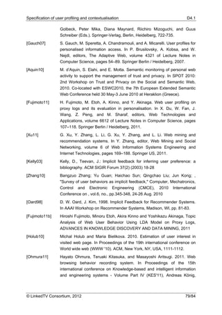 Specification of user profiling and contextualisation                                    D4.1

                   Golbeck, Peter Mika, Diana Maynard, Riichiro Mizoguchi, and Guus
                   Schreiber (Eds.). Springer-Verlag, Berlin, Heidelberg, 722-735.
[Gauch07]          S. Gauch, M. Speretta, A. Chandramouli, and A. Micarelli. User profiles for
                   personalised information access. In P. Brusilovsky, A. Kobsa, and W.
                   Nejdl, editors, The Adaptive Web, volume 4321 of Lecture Notes in
                   Computer Science, pages 54–89. Springer Berlin / Heidelberg, 2007.
[Aquin10]          M. d’Aquin, S. Elahi, and E. Motta. Semantic monitoring of personal web
                   activity to support the management of trust and privacy. In SPOT 2010:
                   2nd Workshop on Trust and Privacy on the Social and Semantic Web,
                   2010. Co-located with ESWC2010, the 7th European Extended Semantic
                   Web Conference held 30 May-3 June 2010 at Heraklion (Greece).
[Fujimoto11]       H. Fujimoto, M. Etoh, A. Kinno, and Y. Akinaga. Web user profiling on
                   proxy logs and its evaluation in personalisation. In X. Du, W. Fan, J.
                   Wang, Z. Peng, and M. Sharaf, editors, Web Technologies and
                   Applications, volume 6612 of Lecture Notes in Computer Science, pages
                   107–118. Springer Berlin / Heidelberg, 2011.
[Xu11]             G. Xu, Y. Zhang, L. Li, G. Xu, Y. Zhang, and L. Li. Web mining and
                   recommendation systems. In Y. Zhang, editor, Web Mining and Social
                   Networking, volume 6 of Web Information Systems Engineering and
                   Internet Technologies, pages 169–188. Springer US, 2011.
[Kelly03]          Kelly, D., Teevan, J.: Implicit feedback for inferring user preference: a
                   bibliography. ACM SIGIR Forum 37(2) (2003) 18-28
[Zhang10]          Bangzuo Zhang; Yu Guan; Haichao Sun; Qingchao Liu; Jun Kong; ,
                   "Survey of user behaviors as implicit feedback," Computer, Mechatronics,
                   Control and Electronic Engineering (CMCE), 2010 International
                   Conference on , vol.6, no., pp.345-348, 24-26 Aug. 2010
[Oard98]           D. W. Oard, J. Kim, 1998. Implicit Feedback for Recommender Systems.
                   In AAAI Workshop on Recommender Systems, Madison, WI, pp. 81-83.
[Fujimoto11b]      Hiroshi Fujimoto, Minoru Etoh, Akira Kinno and Yoshikazu Akinaga, Topic
                   Analysis of Web User Behavior Using LDA Model on Proxy Logs,
                   ADVANCES IN KNOWLEDGE DISCOVERY AND DATA MINING, 2011
[Holub10]          Michal Holub and Maria Bielikova. 2010. Estimation of user interest in
                   visited web page. In Proceedings of the 19th international conference on
                   World wide web (WWW '10). ACM, New York, NY, USA, 1111-1112.
[Ohmura11]         Hayato Ohmura, Teruaki Kitasuka, and Masayoshi Aritsugi. 2011. Web
                   browsing behavior recording system. In Proceedings of the 15th
                   international conference on Knowledge-based and intelligent information
                   and engineering systems - Volume Part IV (KES'11), Andreas König,




© LinkedTV Consortium, 2012                                                             79/84
 
