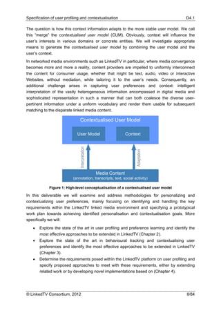 Specification of user profiling and contextualisation                                    D4.1

The question is how this context information adapts to the more stable user model. We call
this “merge” the contextualised user model (CUM). Obviously, context will influence the
user’s interests in various domains or concrete entities. We will investigate appropriate
means to generate the contextualised user model by combining the user model and the
user’s context.
In networked media environments such as LinkedTV in particular, where media convergence
becomes more and more a reality, content providers are impelled to uniformly interconnect
the content for consumer usage, whether that might be text, audio, video or interactive
Websites, without mediation, while tailoring it to the user’s needs. Consequently, an
additional challenge arises in capturing user preferences and context: intelligent
interpretation of the vastly heterogeneous information encompassed in digital media and
sophisticated representation in such a manner that can both coalesce the diverse user-
pertinent information under a uniform vocabulary and render them usable for subsequent
matching to the disparate linked media content.

                                Contextualised User Model

                             User Model                         Context
                               Interpretation




                                                                    Adaptation




                                                Media Content
                           (annotation, transcripts, text, social activity)

             Figure 1: High-level conceptualisation of a contextualised user model

In this deliverable we will examine and address methodologies for personalizing and
contextualizing user preferences, mainly focusing on identifying and handling the key
requirements within the LinkedTV linked media environment and specifying a prototypical
work plan towards achieving identified personalisation and contextualisation goals. More
specifically we will:

   •   Explore the state of the art in user profiling and preference learning and identify the
       most effective approaches to be extended in LinkedTV (Chapter 2).
   •   Explore the state of the art in behavioural tracking and contextualising user
       preferences and identify the most effective approaches to be extended in LinkedTV
       (Chapter 3).
   •   Determine the requirements posed within the LinkedTV platform on user profiling and
       specify proposed approaches to meet with these requirements, either by extending
       related work or by developing novel implementations based on (Chapter 4).




© LinkedTV Consortium, 2012                                                              8/84
 