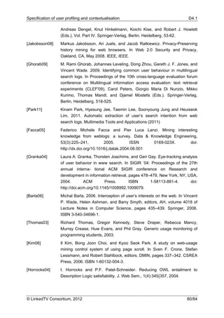 Specification of user profiling and contextualisation                                    D4.1

                   Andreas Dengel, Knut Hinkelmann, Koichi Kise, and Robert J. Howlett
                   (Eds.), Vol. Part IV. Springer-Verlag, Berlin, Heidelberg, 53-62.
[Jakobsson08]      Markus Jakobsson, Ari Juels, and Jacob Ratkiewicz. Privacy-Preserving
                   history mining for web browsers. In Web 2.0 Security and Privacy,
                   Oakland, CA, May 2008. IEEE, IEEE.
[Ghorab09]         M. Rami Ghorab, Johannes Leveling, Dong Zhou, Gareth J. F. Jones, and
                   Vincent Wade. 2009. Identifying common user behaviour in multilingual
                   search logs. In Proceedings of the 10th cross-language evaluation forum
                   conference on Multilingual information access evaluation: text retrieval
                   experiments (CLEF'09), Carol Peters, Giorgio Maria Di Nunzio, Mikko
                   Kurimo, Thomas Mandl, and Djamel Mostefa (Eds.). Springer-Verlag,
                   Berlin, Heidelberg, 518-525.
[Park11]           Kinam Park, Hyesung Jee, Taemin Lee, Soonyoung Jung and Heuiseok
                   Lim, 2011. Automatic extraction of user’s search intention from web
                   search logs. Multimedia Tools and Applications (2011)
[Facca05]          Federico Michele Facca and Pier Luca Lanzi. Mining interesting
                   knowledge from weblogs: a survey. Data & Knowledge Engineering,
                   53(3):225–241,          2005.         ISSN    0169-023X.   doi:
                   http://dx.doi.org/10.1016/j.datak.2004.08.001
[Granka04]         Laura A. Granka, Thorsten Joachims, and Geri Gay. Eye-tracking analysis
                   of user behavior in www search. In SIGIR ’04: Proceedings of the 27th
                   annual interna- tional ACM SIGIR conference on Research and
                   development in information retrieval, pages 478–479, New York, NY, USA,
                   2004.        ACM        Press.        ISBN      1-58113-881-4.      doi:
                   http://doi.acm.org/10.1145/1008992.1009079.
[Barla06]          Michal Barla, 2006. Interception of user’s interests on the web. In Vincent
                   P. Wade, Helen Ashman, and Barry Smyth, editors, AH, volume 4018 of
                   Lecture Notes in Computer Science, pages 435–439. Springer, 2006.
                   ISBN 3-540-34696-1.
[Thomas03]         Richard Thomas, Gregor Kennedy, Steve Draper, Rebecca Mancy,
                   Murray Crease, Huw Evans, and Phil Gray. Generic usage monitoring of
                   programming students, 2003.
[Kim06]            Il Kim, Bong Joon Choi, and Kyoo Seok Park. A study on web-usage
                   mining control system of using page scroll. In Sven F. Crone, Stefan
                   Lessmann, and Robert Stahlbock, editors, DMIN, pages 337–342. CSREA
                   Press, 2006. ISBN 1-60132-004-3.
[Horrocks04]       I. Horrocks and P.F. Patel-Schneider. Reducing OWL entailment to
                   Description Logic satisfiability. J. Web Sem., 1(4):345{357, 2004.




© LinkedTV Consortium, 2012                                                             80/84
 
